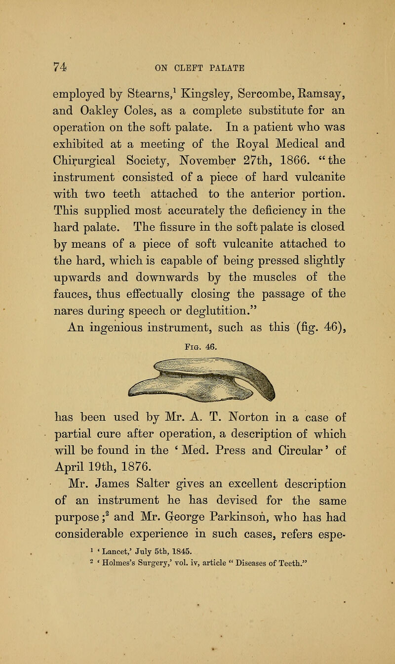 employed by Stearns,1 Kingsley, Sercombe, Ramsay, and Oakley Coles, as a complete substitute for an operation on the soft palate. In a patient who was exhibited at a meeting of the Royal Medical and Chirurgical Society, November 27th, 1866. the instrument consisted of a piece of hard vulcanite with two teeth attached to the anterior portion. This supplied most accurately the deficiency in the hard palate. The fissure in the soft palate is closed by means of a piece of soft vulcanite attached to the hard, which is capable of being pressed slightly upwards and downwards by the muscles of the fauces, thus effectually closing the passage of the nares during speech or deglutition. An ingenious instrument, such as this (fig. 46), Fig-. 46. has been used by Mr. A. T. Norton in a case of partial cure after operation, a description of which will be found in the ' Med. Press and Circular' of April 19th, 1876. Mr. James Salter gives an excellent description of an instrument he has devised for the same purpose f and Mr. George Parkinson, who has had considerable experience in such cases, refers espe- 1 ' Lancet,' July 5th, 1845. 2 ' Holmes's Surgery,' vol. iv, article  Diseases of Teeth.