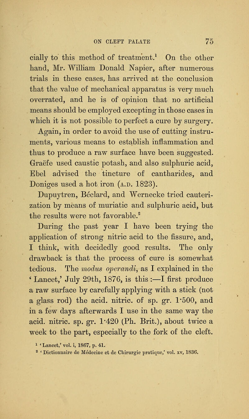 cially to this method of treatment.1 On the other hand, Mr. William Donald Napier, after numerous trials in these cases, has arrived at the conclusion that the value of mechanical apparatus is very much, overrated, and he is of opinion that no artificial means should be employed excepting in those cases in which it is not possible to perfect a cure by surgery. Again, in order to avoid the use of cutting instru- ments, various means to establish inflammation and thus to produce a raw surface, have been suggested. Graefe used caustic potash, and also sulphuric acid, Ebel advised the tincture of cantharides, and Doniges used a hot iron (a.d. 1823). Dupuytren, Beclard, and Wernecke tried cauteri- zation by means of muriatic and sulphuric acid, but the results were not favorable.2 During the past year I have been trying the application of strong nitric acid to the fissure, and, I think, with decidedly good results. The only drawback is that the process of cure is somewhat tedious. The modus operandi, as I explained in the 8 Lancet,' July 29th, 1876, is this :—I first produce a raw surface by carefully applying with a stick (not a glass rod) the acid, nitric, of sp. gr. 1*500, and in a few days afterwards I use in the same way the acid, nitric, sp. gr. 1'420 (Ph. Brit.), about twice a week to the part, especially to the fork of the cleft. 1 ' Lancet,' vol. i, 1867, p. 41. 2 ' Dictionnaire de Medecine et de Chirurgie pratique,' vol. xv, 1836.