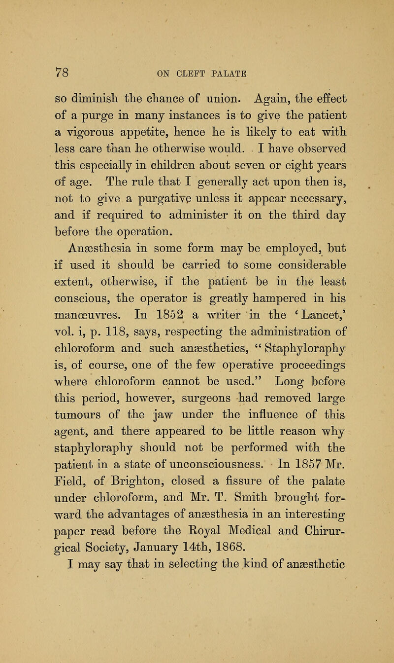 so dimmish the chance of union. Again, the effect of a purge in many instances is to give the patient a vigorous appetite, hence he is likely to eat with less care than he otherwise would. I have observed this especially in children about seven or eight years of age. The rule that I generally act upon then is, not to give a purgative unless it appear necessary, and if required to administer it on the third day before the operation. Anaesthesia in some form may be employed, but if used it should be carried to some considerable extent, otherwise, if the patient be in the least conscious, the operator is greatly hampered in his manoeuvres. In 1852 a writer in the 'Lancet,' vol. i, p. 118, says, respecting the administration of chloroform and such anaesthetics,  Staphyloraphy is, of course, one of the few operative proceedings where chloroform cannot be used. Long before this period, however, surgeons had removed large tumours of the jaw under the influence of this agent, and there appeared to be little reason why staphyloraphy should not be performed with the patient in a state of unconsciousness. In 1857 Mr. Field, of Brighton, closed a fissure of the palate under chloroform, and Mr. T. Smith brought for- ward the advantages of anaesthesia in an interesting paper read before the Royal Medical and Chirur- gical Society, January 14th, 1868. I may say that in selecting the kind of anaesthetic
