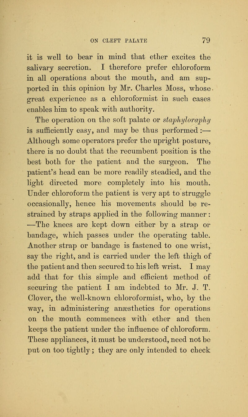 it is well to bear in mind that ether excites the salivary secretion. I therefore prefer chloroform in all operations about the month, and am sup- ported in this opinion by Mr. Charles Moss, whose • great experience as a chloroformist in such cases enables him to speak with authority. The operation on the soft palate or staphyloraphy is sufficiently easy, and may be thus performed :— Although some operators prefer the upright posture, there is no doubt that the recumbent position is the best both for the patient and the surgeon. The patient's head can be more readily steadied, and the light directed more completely into his mouth. Under chloroform the patient is very apt to struggle occasionally, hence his movements should be re- strained by straps applied in the following manner: —The knees are kept down either by a strap or bandage, which passes under the operating table. Another strap or bandage is fastened to one wrist, say the right, and is carried under the left thigh of the patient and then secured to his left wrist. I may add that for this simple and efficient method of securing the patient I am indebted to Mr. J. T. Clover, the well-known chloroformist, who, by the way, in administering anaesthetics for operations on the mouth commences with ether and then keeps the patient under the influence of chloroform. These appliances, it must be understood, need not be put on too tightly; they are only intended to check