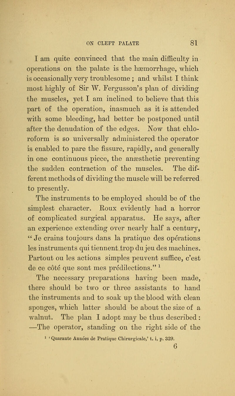 I am quite convinced that the main difficulty in operations on the palate is the hemorrhage, which is occasionally very troublesome ; and whilst I think most highly of Sir W. Fergusson's plan of dividing the muscles, yet I am inclined to believe that this part of the operation, inasmuch as it is attended with some bleeding, had better be postponed until after the denudation of the edges. Now that chlo- roform is so universally administered the operator is enabled to pare the fissure, rapidly, and generally in one continuous piece, the anaesthetic preventing the sudden contraction of the muscles. The dif- ferent methods of dividing the muscle will be referred to presently. The instruments to be employed should be of the simplest character. Roux evidently had a horror of complicated surgical, apparatus. He says, after an experience extending over nearly half a century,  Je crains toujours dans la pratique des operations les instruments qui tiennent trop du jeu des machines. Partout ou les actions simples peuvent suffice, c'est de ce cote que sont mes predilections. x The necessary preparations having been made, there should be two or three assistants to hand the instruments and to soak up the blood with clean sponges, which latter should be about the size of a walnut. The plan I adopt may be thus described : —The operator, standing on the right side of the 1 ' Quarante Annees de Pratique Chirurgicale,' t. i, p. 329. 6