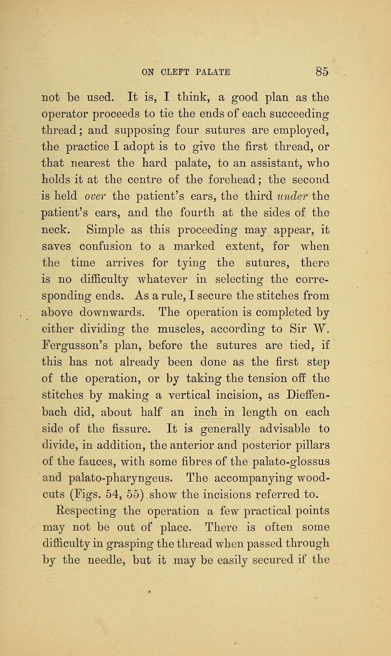 not be used. It is, I think, a good plan as the operator proceeds to tie the ends of each succeeding thread; and supposing four sutures are employed, the practice I adopt is to give the first thread, or that nearest the hard palate, to an assistant, who holds it at the centre of the forehead; the second is held over the patient's ears, the third under the patient's ears, and the fourth at the sides of the neck. Simple as this proceeding may appear, it saves confusion to a marked extent, for when the time arrives for tying the sutures, there is no difficulty whatever in selecting the corre- sponding ends. As a rule, I secure the stitches from above downwards. The operation is completed by either dividing the muscles, according to Sir W. Fergusson's plan, before the sutures are tied, if this has not already been done as the first step of the operation, or by taking the tension off the stitches by making a vertical incision, as Diefien- bach did, about half an inch in length on each side of the fissure. It is generally advisable to divide, in addition, the anterior and posterior pillars of the fauces, with some fibres of the palato-glossus and palato-pharyngeus. The accompanying wood- cuts (Figs. 54, 55) show the incisions referred to. Respecting the operation a few practical points may not be out of place. There is often some difficulty in grasping the thread when passed through by the needle, but it may be easily secured if the