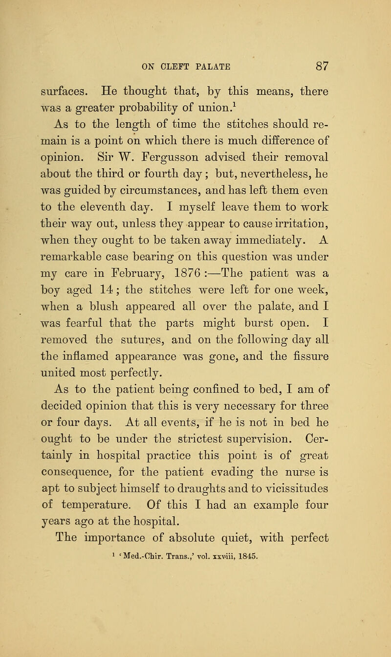 surfaces. He thought that, by this means, there was a greater probability of union.1 As to the length of time the stitches should re- main is a point on which there is much difference of opinion. Sir W. Fergusson advised their removal about the third or fourth day; but, nevertheless, he was guided by circumstances, and has left them even to the eleventh day. I myself leave them to work their way out, unless they appear to cause irritation, when they ought to be taken away immediately. A remarkable case bearing on this question was under my care in February, 1876 :—The patient was a boy aged 14; the stitches were left for one week, when a blush appeared all over the palate, and I was fearful that the parts might burst open. I removed the sutures, and on the following day all the inflamed appearance was gone, and the fissure united most perfectly. As to the patient being confined to bed, I am of decided opinion that this is very necessary for three or four days. At all events, if he is not in bed he ought to be under the strictest supervision. Cer- tainly in hospital practice this point is of great consequence, for the patient evading the nurse is apt to subject himself to draughts and to vicissitudes of temperature. Of this I had an example four years ago at the hospital. The importance of absolute quiet, with perfect 1 'Med.-Chir. Trans.,' vol. xxviii, 1845.
