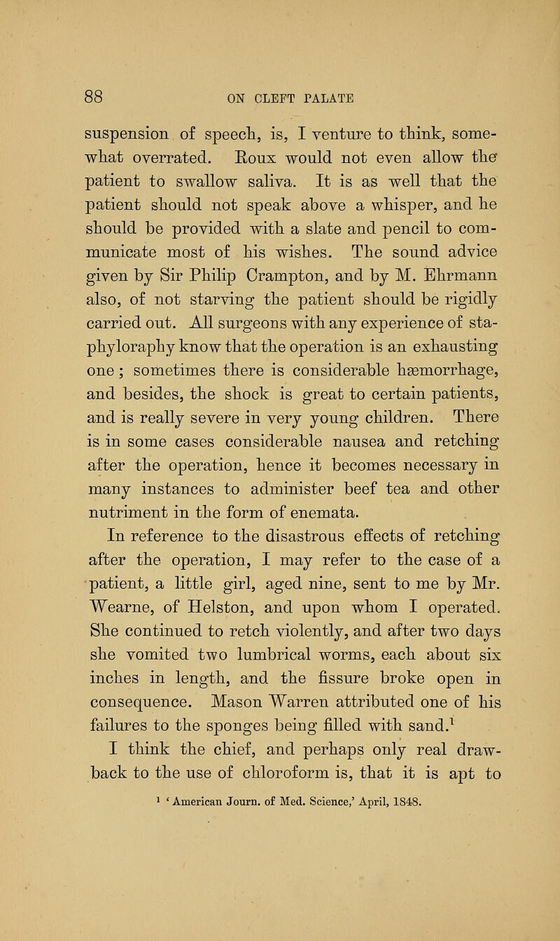 suspension of speech, is, I venture to think, some- what overrated. Koux would not even allow the patient to swallow saliva. It is as well that the patient should not speak above a whisper, and he should be provided with a slate and pencil to com- municate most of his wishes. The sound advice given by Sir Philip Crampton, and by M. Ehrmann also, of not starving the patient should be rigidly carried out. All surgeons with any experience of sta- phyloraphy know that the operation is an exhausting one; sometimes there is considerable hemorrhage, and besides, the shock is great to certain patients, and is really severe in very young children. There is in some cases considerable nausea and retching after the operation, hence it becomes necessary in many instances to administer beef tea and other nutriment in the form of enemata. In reference to the disastrous effects of retching after the operation, I may refer to the case of a patient, a little girl, aged nine, sent to me by Mr. Wearne, of Helston, and upon whom I operated. She continued to retch violently, and after two days she vomited two lumbrical worms, each about six inches in length, and the fissure broke open in consequence. Mason Warren attributed one of his failures to the sponges being filled with sand.1 I think the chief, and perhaps only real draw- back to the use of chloroform is, that it is apt to 1 ' American Journ. of Med. Science,' April, 1848.