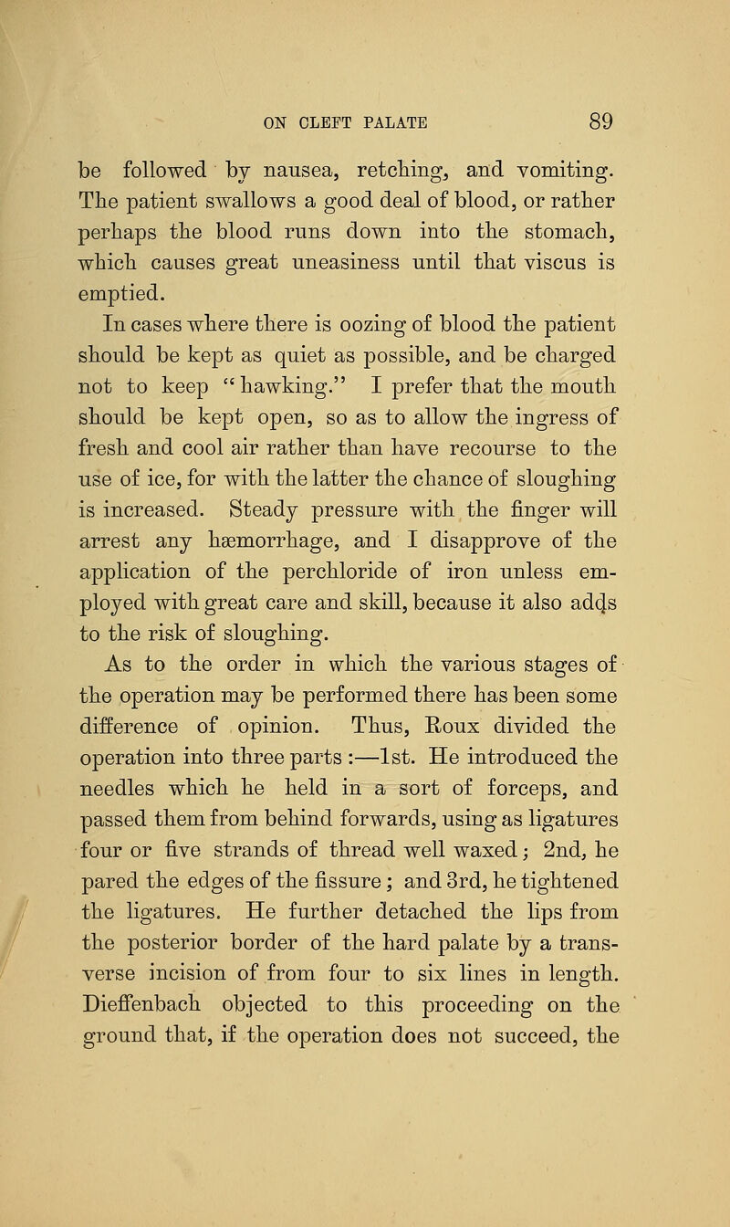 be followed by nausea, retching, and vomiting. The patient swallows a good deal of blood, or rather perhaps the blood runs down into the stomach, which causes great uneasiness until that viscus is emptied. In cases where there is oozing of blood the patient should be kept as quiet as possible, and be charged not to keep hawking. I prefer that the mouth should be kept open, so as to allow the ingress of fresh and cool air rather than have recourse to the use of ice, for with the latter the chance of sloughing is increased. Steady pressure with the finger will arrest any haemorrhage, and I disapprove of the application of the perchloride of iron unless em- ployed with great care and skill, because it also adc|s to the risk of sloughing. As to the order in which the various stages of the operation may be performed there has been some difference of opinion. Thus, Roux divided the operation into three parts :—1st. He introduced the needles which he held in a sort of forceps, and passed them from behind forwards, using as ligatures four or five strands of thread well waxed; 2nd, he pared the edges of the fissure; and 3rd, he tightened the ligatures. He further detached the lips from the posterior border of the hard palate by a trans- verse incision of from four to six lines in length. Dieffenbach objected to this proceeding on the ground that, if the operation does not succeed, the
