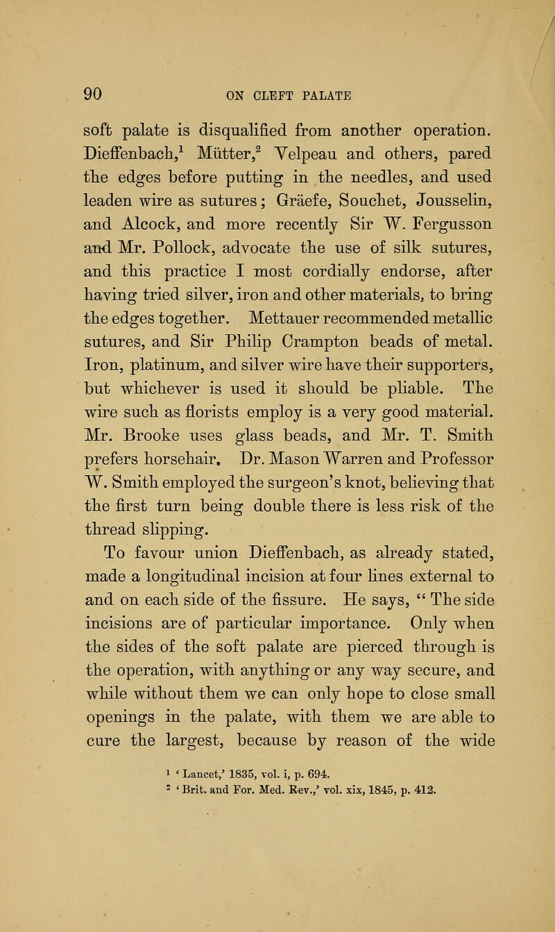 soft palate is disqualified, from another operation. Dieffenbach,1 Mutter,2 Yelpeau and others, pared the edges before putting in the needles, and used leaden wire as sutures; Graefe, Souchet, Jousselin, and Alcock, and more recently Sir W. Fergusson and Mr. Pollock, advocate the use of silk sutures, and this practice I most cordially endorse, after having tried silver, iron and other materials, to bring the edges together. Mettauer recommended metallic sutures, and Sir Philip Cramp ton beads of metal. Iron, platinum, and silver wire have their supporters, but whichever is used it should be pliable. The wire such as florists employ is a very good material. Mr. Brooke uses glass beads, and Mr. T. Smith prefers horsehair. Dr. Mason Warren and Professor W. Smith employed the surgeon's knot, believing that the first turn being double there is less risk of the thread slipping. To favour union Dieffenbach, as already stated, made a longitudinal incision at four lines external to and on each side of the fissure. He says,  The side incisions are of particular importance. Only when the sides of the soft palate are pierced through is the operation, with anything or any way secure, and while without them we can only hope to close small openings in the palate, with them we are able to cure the largest, because by reason of the wide 1 < Lancet/ 1835, vol. i, p. 694. 2 ' Brit, and For. Med. Rev./ vol. xix, 1845, p. 412.