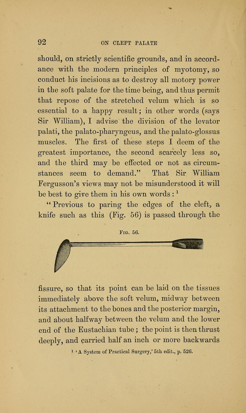 should, on strictly scientific grounds, and in accord- ance with the modern principles of myotomy, so conduct his incisions as to destroy all motory power in the soft palate for the time being, and thus permit that repose of the stretched velum which is so essential to a happy result; in other words (says Sir William), I advise the division of the levator palati, the palato-pharyngeus, and the palato-glossus muscles. The first of these steps I deem of the greatest importance, the second scarcely less so, and the third may be effected or not as circum- stances seem to demand. That Sir William Fergusson's views may not be misunderstood it will be best to give them in his own words :*  Previous to paring the edges of the cleft, a knife such as this (Fig. 56) is passed through the Fig. 56. fissure, so that its point can be laid on the tissues immediately above the soft velum, midway between its attachment to the bones and the posterior margin, and about halfway between the velum and the lower end of the Eustachian tube; the point is then thrust deeply, and carried half an inch or more backwards 1 ' A System of Practical Surgery/ 5th edit., p. 526.