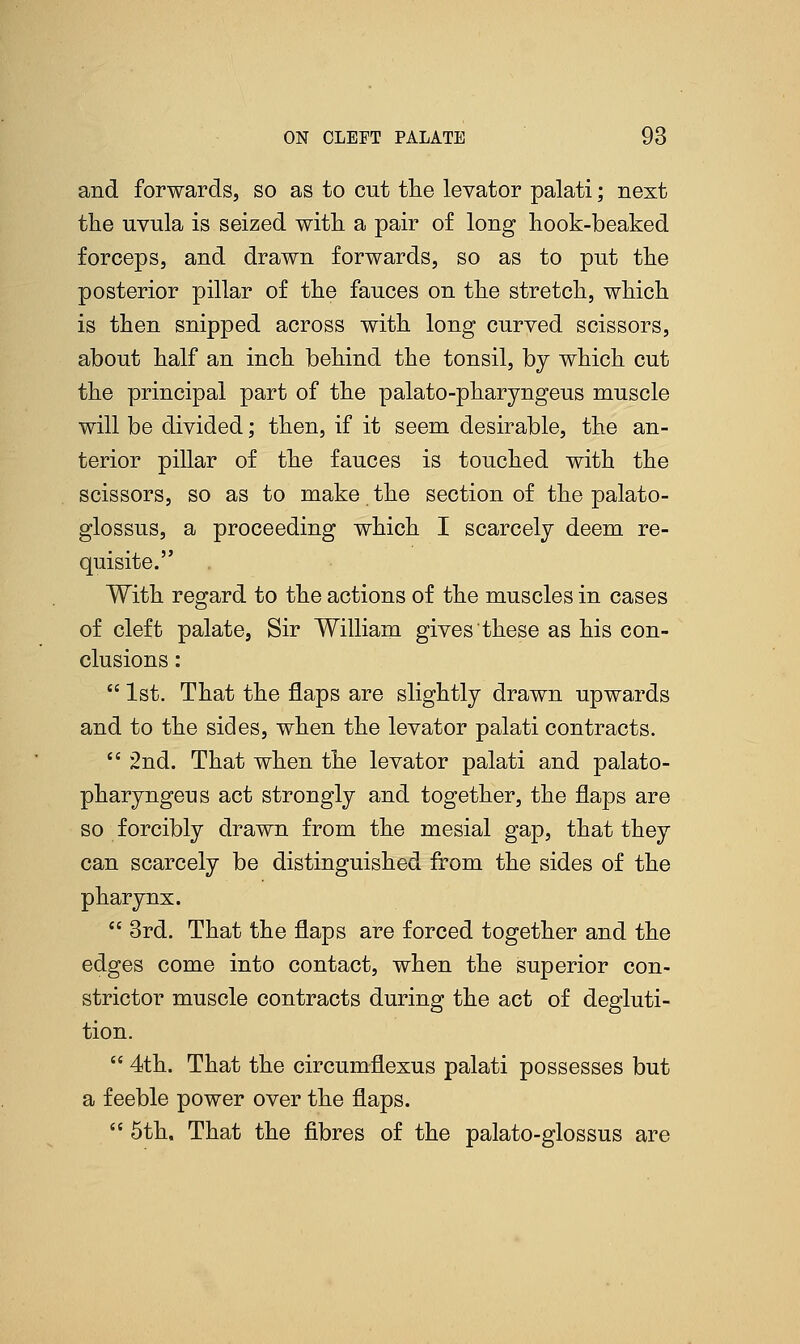 and forwards, so as to cut the levator palati; next the uvula is seized with a pair of long hook-beaked forceps, and drawn forwards, so as to put the posterior pillar of the fauces on the stretch, which is then snipped across with long curved scissors, about half an inch behind the tonsil, by which cut the principal part of the palato-pharyngeus muscle will be divided; then, if it seem desirable, the an- terior pillar of the fauces is touched with the scissors, so as to make the section of the palato- glossus, a proceeding which I scarcely deem re- quisite. With regard to the actions of the muscles in cases of cleft palate, Sir William gives these as his con- clusions :  1st. That the flaps are slightly drawn upwards and to the sides, when the levator palati contracts.  2nd. That when the levator palati and palato- pharyngeus act strongly and together, the flaps are so forcibly drawn from the mesial gap, that they can scarcely be distinguished from the sides of the pharynx.  3rd. That the flaps are forced together and the edges come into contact, when the superior con- strictor muscle contracts during the act of degluti- tion.  4th. That the circumflexus palati possesses but a feeble power over the flaps.  5th, That the fibres of the palato-glossus are