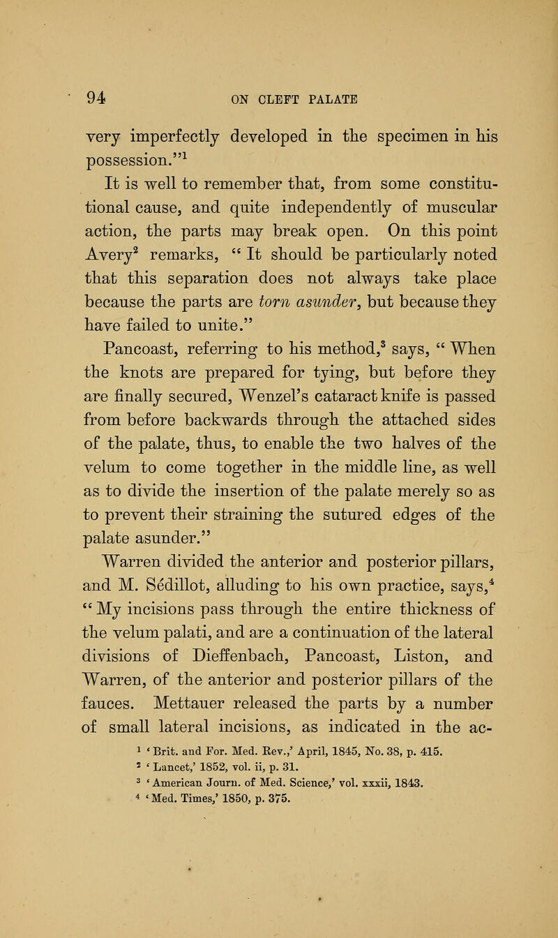 very imperfectly developed in the specimen in his possession.1 It is well to remember that, from some constitu- tional cause, and quite independently of muscular action, the parts may break open. On this point Avery2 remarks,  It should be particularly noted that this separation does not always take place because the parts are torn asunder, but because they have failed to unite. Pancoast, referring to his method,3 says,  When the knots are prepared for tying, but before they are finally secured, Wenzel's cataract knife is passed from before backwards through the attached sides of the palate, thus, to enable the two halves of the velum to come together in the middle line, as well as to divide the insertion of the palate merely so as to prevent their straining the sutured edges of the palate asunder. Warren divided the anterior and posterior pillars, and M. Sedillot, alluding to his own practice, says,4  My incisions pass through the entire thickness of the velum palati, and are a continuation of the lateral divisions of Dieffenbach, Pancoast, Liston, and Warren, of the anterior and posterior pillars of the fauces. Mettauer released the parts by a number of small lateral incisions, as indicated in the ac- 1 «Brit, and For. Med. Kev.,' April, 1845, No. 38, p. 415. 2 ' Lancet,' 1852, vol. ii, p. 31. 3 * American Journ. of Med. Science,' vol. xxxii, 1843. 4 'Med. Times,' 1850, p. 375.