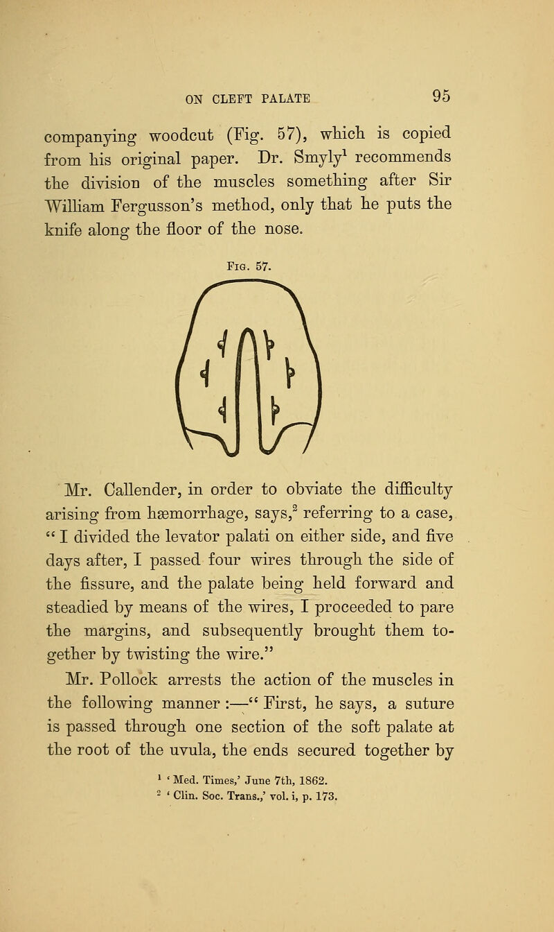 companying woodcut (Fig. 57), which is copied from his original paper. Dr. Smyly1 recommends the division of the muscles something after Sir William Fergusson's method, only that he puts the knife along the floor of the nose. Fig. 57. Mr. Oallender, in order to obviate the difficulty arising from haemorrhage, says,3 referring to a case,  I divided the levator palati on either side, and five days after, I passed four wires through the side of the fissure, and the palate being held forward and steadied by means of the wires, I proceeded to pare the margins, and subsequently brought them to- gether by twisting the wire. Mr. Pollock arrests the action of the muscles in the following manner :— First, he says, a suture is passed through one section of the soft palate at the root of the uvula, the ends secured together by 1 ' Med. Times/ June 7th, 1862. 2 ' Clin. Soc. Trans.,' vol. i, p. 173.