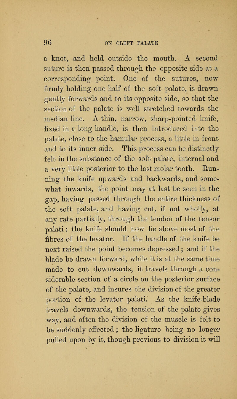 a knot, and held outside the mouth. A second suture is then passed through the opposite side at a corresponding point. One of the sutures, now firmly holding one half of the soft palate, is drawn gently forwards and to its opposite side, so that the section of the palate is well stretched towards the median line. A thin, narrow, sharp-pointed knife, fixed in a long handle, is then introduced into the palate, close to the hamular process, a little in front and to its inner side. This process can be distinctly felt in the substance of the soft palate, internal and a very little posterior to the last molar tooth. Run- ning the knife upwards and backwards, and some- what inwards, the point may at last be seen in the gap, having passed through the entire thickness of the soft palate, and having cut, if not wholly, at any rate partially, through the tendon of the tensor palati: the knife should now lie above most of the fibres of the levator. If the handle of the knife be next raised the point becomes depressed; and if the blade be drawn forward, while it is at the same time made to cut downwards, it travels through a con- siderable section of a circle on the posterior surface of the palate, and insures the division of the greater portion of the levator palati. As the knife-blade travels downwards, the tension of the palate gives way, and often the division of the muscle is felt to be suddenly effected; the ligature being no longer pulled upon by it, though previous to division it will