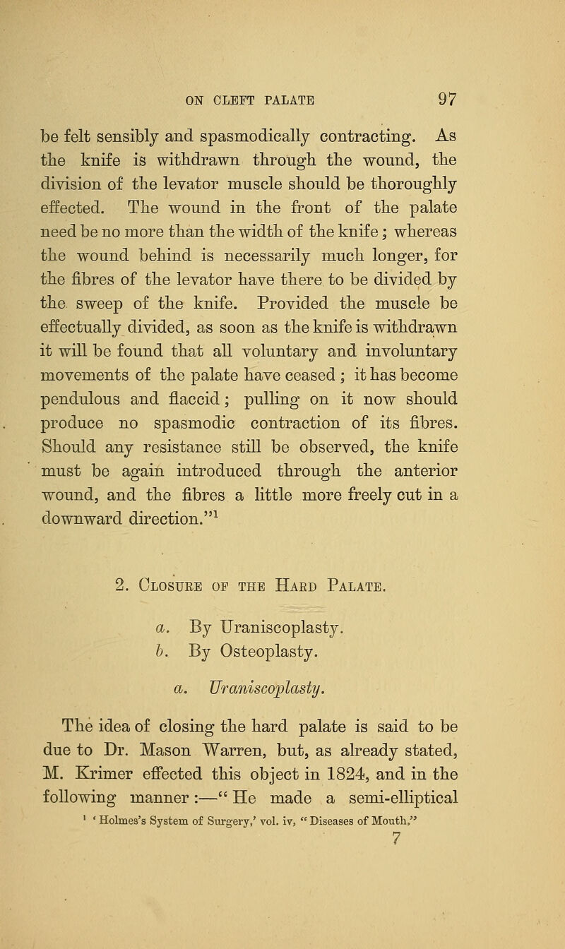 be felt sensibly and spasmodically contracting. As tlie knife is withdrawn through the wound, the division of the levator muscle should be thoroughly effected. The wound in the front of the palate need be no more than the width of the knife; whereas the wound behind is necessarily much longer, for the fibres of the levator have there to be divided by the sweep of the knife. Provided the muscle be effectually divided, as soon as the knife is withdrawn it will be found that all voluntary and involuntary movements of the palate have ceased ; it has become pendulous and flaccid; pulling on it now should produce no spasmodic contraction of its fibres. Should any resistance still be observed, the knife must be again introduced through the anterior wound, and the fibres a little more freely cut in a downward direction.1 2. Closure of the Hard Palate. a. By Uraniscoplasty. b. By Osteoplasty. a. Uraniscoplasty. The idea of closing the hard palate is said to be due to Dr. Mason Warren, but, as already stated, M. Krimer effected this object in 1824, and in the following manner:— He made a semi-elliptical 1 ' Holmes's System of Surgery,' vol. iv,  Diseases of Mouth, 7
