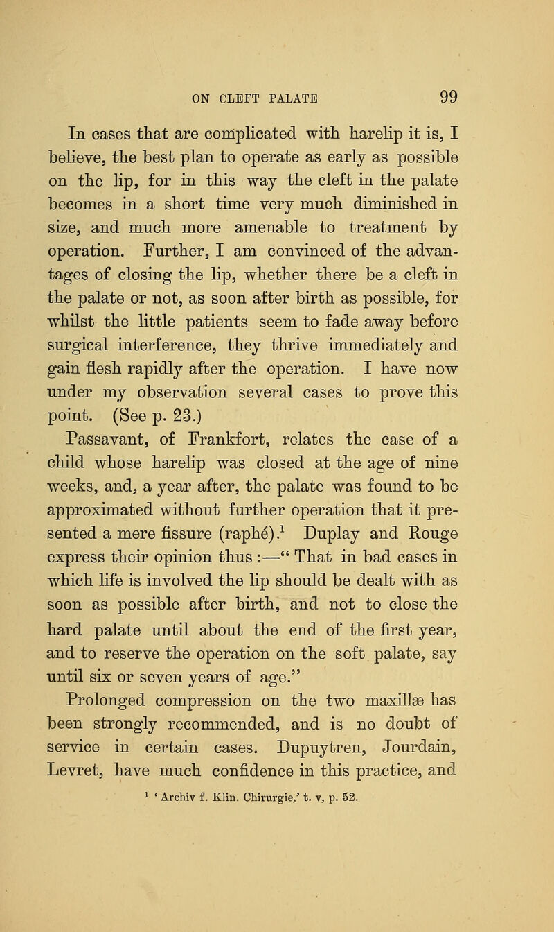 In cases that are complicated with harelip it is, I believe, the best plan to operate as early as possible on the lip, for in this way the cleft in the palate becomes in a short time very much diminished in size, and much more amenable to treatment by operation. Further, I am convinced of the advan- tages of closing the lip, whether there be a cleft in the palate or not, as soon after birth as possible, for whilst the little patients seem to fade away before surgical interference, they thrive immediately and gain flesh rapidly after the operation. I have now under my observation several cases to prove this point. (See p. 23.) Passavant, of Frankfort, relates the case of a child whose harelip was closed at the age of nine weeks, and, a year after, the palate was found to be approximated without further operation that it pre- sented a mere fissure (raphe).1 Duplay and Rouge express their opinion thus :— That in bad cases in which life is involved the lip should be dealt with as soon as possible after birth, and not to close the hard palate until about the end of the first year, and to reserve the operation on the soft palate, say until six or seven years of age. Prolonged compression on the two maxillae has been strongly recommended, and is no doubt of service in certain cases. Dupuytren, Jourdain, Levret, have much confidence in this practice, and 1 ' Archiv f. Klin. Chirurgie/ t. v, p. 52.
