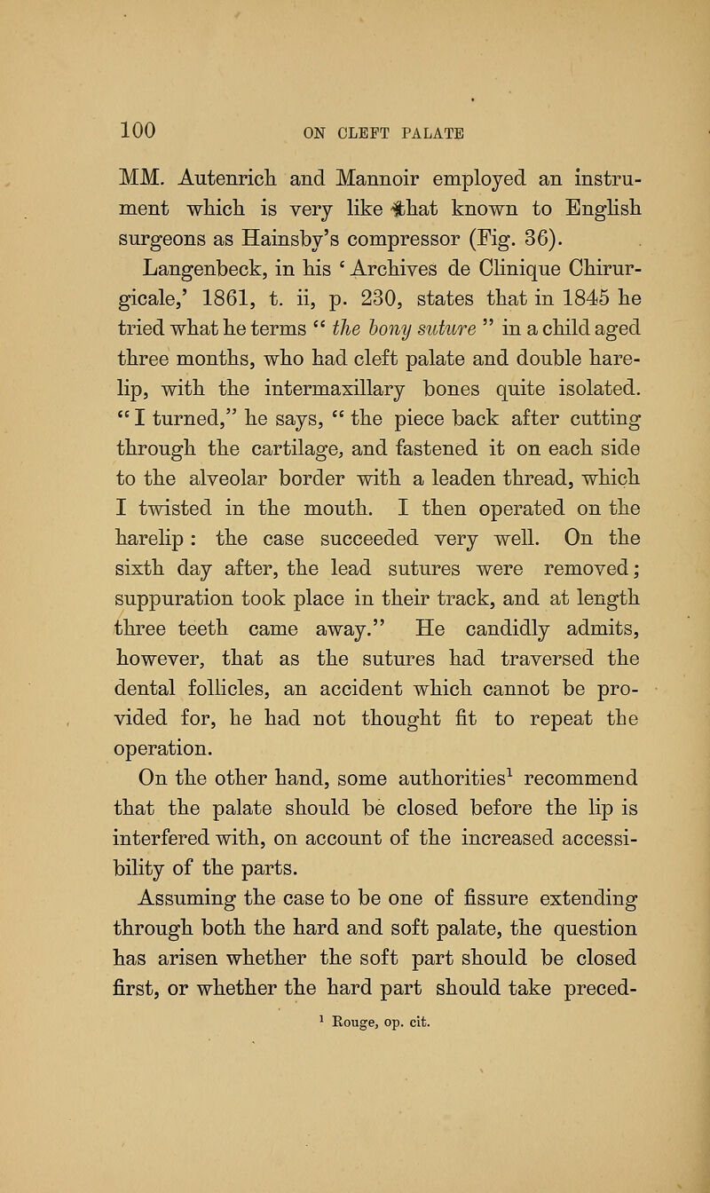 MM. Autenrich and Mannoir employed an instru- ment which is very like #hat known to English surgeons as Hainsby's compressor (Fig. 36). Langenbeck, in his ' Archives de Olinique Chirur- gicale,' 1861, t. ii, p. 230, states that in 1845 he tried what he terms  the bony suture  in a child aged three months, who had cleft palate and double hare- lip, with the intermaxillary bones quite isolated.  I turned, he says,  the piece back after cutting through the cartilage, and fastened it on each side to the alveolar border with a leaden thread, which I twisted in the mouth. I then operated on the harelip: the case succeeded very well. On the sixth day after, the lead sutures were removed; suppuration took place in their track, and at length three teeth came away. He candidly admits, however, that as the sutures had traversed the dental follicles, an accident which cannot be pro- vided for, he had not thought fit to repeat the operation. On the other hand, some authorities1 recommend that the palate should be closed before the lip is interfered with, on account of the increased accessi- bility of the parts. Assuming the case to be one of fissure extending through both the hard and soft palate, the question has arisen whether the soft part should be closed first, or whether the hard part should take preced- 1 Rouge, op. cit.