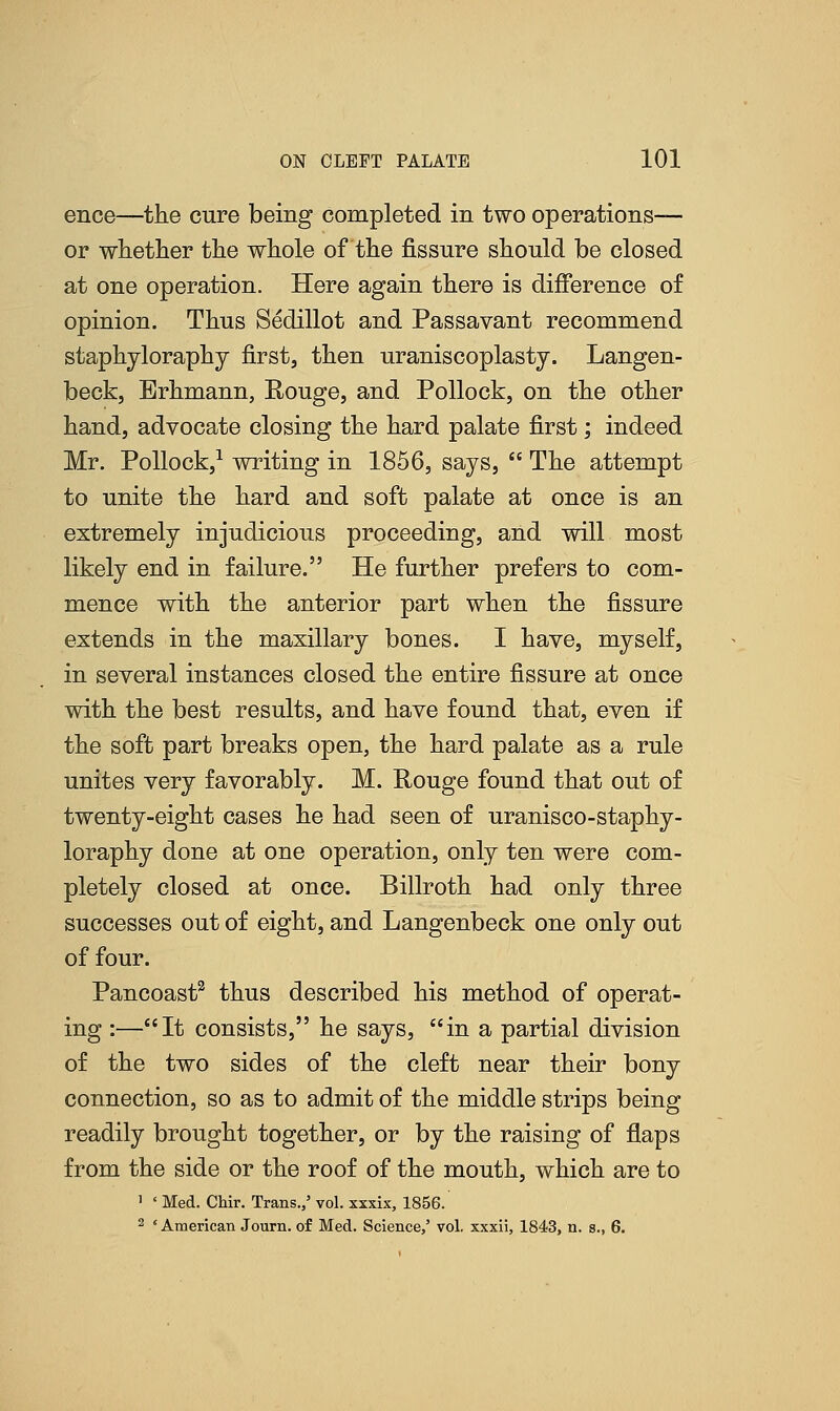 ence—the cure being completed in two operations— or whether the whole of the fissure should be closed at one operation. Here again there is difference of opinion. Thus Sedillot and Passavant recommend staphyloraphy first, then uraniscoplasty. Langen- beck, Erhmann, Rouge, and Pollock, on the other hand, advocate closing the hard palate first; indeed Mr. Pollock,1 writing in 1856, says,  The attempt to unite the hard and soft palate at once is an extremely injudicious proceeding, and will most likely end in failure. He further prefers to com- mence with the anterior part when the fissure extends in the maxillary bones. I have, myself, in several instances closed the entire fissure at once with the best results, and have found that, even if the soft part breaks open, the hard palate as a rule unites very favorably. M. Rouge found that out of twenty-eight cases he had seen of uranisco-staphy- loraphy done at one operation, only ten were com- pletely closed at once. Billroth had only three successes out of eight, and Langenbeck one only out of four. Pancoast2 thus described his method of operat- ing :—It consists, he says, in a partial division of the two sides of the cleft near their bony connection, so as to admit of the middle strips being readily brought together, or by the raising of flaps from the side or the roof of the mouth, which are to 1 ' Med. Chir. Trans./ vol. xxxix, 1856. 2 'American Journ. of Med. Science,' vol. xxxii, 1843, n. s., 6.
