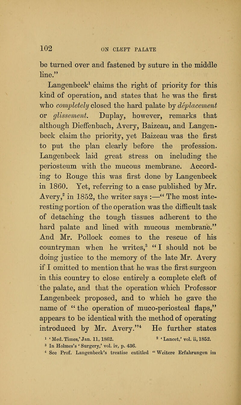 be turned over and fastened by suture in the middle line. Langenbeck1 claims the right of priority for this kind of operation, and states that he was the first who completely closed the hard palate by deplacement or glissement. Duplay, however, remarks that although Dieffenbach, Avery, Baizeau, and Langen- beck claim the priority, yet Baizeau was the first to put the plan clearly before the profession. Langenbeck laid great stress on including the periosteum with the mucous membrane. Accord- ing to Rouge this was first done by Langenbeck in 1860. Yet, referring to a case published by Mr. Avery,2 in 1852, the writer says :— The most inte- resting portion of the operation was the difficult task of detaching the tough tissues adherent to the hard palate and lined with mucous membrane. And Mr. Pollock comes to the rescue of his countryman when he writes,3  I should not be doing justice to the memory of the late Mr. Avery if I omitted to mention that he was the first surgeon in this country to close entirely a complete cleft of the palate, and that the operation which Professor Langenbeck proposed, and to which he gave the name of  the operation of muco-periosteal flaps, appears to be identical with the method of operating introduced by Mr. Avery.4 He further states i « Med. Times,' Jan. 11,1862. 2 «Lancet,' vol. ii, 1852. 3 In Holmes's ' Surgery/ vol. iv, p. 436. 4 See Prof. Langenbeck's treatise entitled  Weitere Erfahrungen im