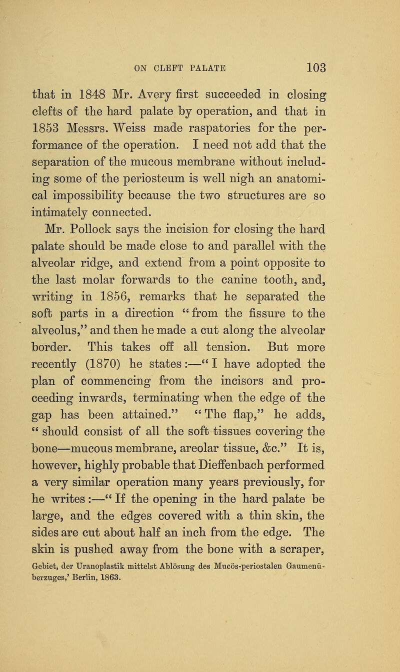 that in 1848 Mr. Avery first succeeded in closing clefts of the hard palate by operation, and that in 1853 Messrs. Weiss made raspatories for the per- formance of the operation. I need not add that the separation of the mucous membrane without includ- ing some of the periosteum is well nigh an anatomi- cal impossibility because the two structures are so intimately connected. Mr. Pollock says the incision for closing the hard palate should be made close to and parallel with the alveolar ridge, and extend from a point opposite to the last molar forwards to the canine tooth, and, writing in 1856, remarks that he separated the soft parts in a direction from the fissure to the alveolus, and then he made a cut along the alveolar border. This takes off all tension. But more recently (1870) he states :— I have adopted the plan of commencing from the incisors and pro- ceeding inwards, terminating when the edge of the gap has been attained. The flap, he adds, should consist of all the soft tissues covering the bone—mucous membrane, areolar tissue, &c. It is, however, highly probable that Dieffenbach performed a very similar operation many years previously, for he writes :— If the opening in the hard palate be large, and the edges covered with a thin skin, the sides are cut about half an inch from the edge. The skin is pushed away from the bone with a scraper, Gebiet, der Uranoplastik mittelst Ablosung des Mucos-periostalen Gaumenii- berzuges,' Berlin, 1863.