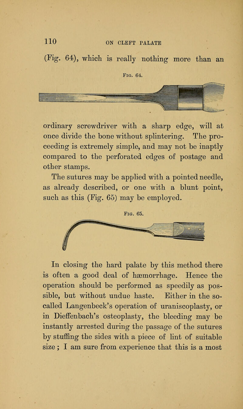 (Fig. 64), which is really nothing more than an Fig. 64. ordinary screwdriver with a sharp edge, will at once divide the bone without splintering. The pro- ceeding is extremely simple, and may not be inaptly compared to the perforated edges of postage and other stamps. The sutures may be applied with a pointed needle, as already described, or one with a blunt point, such as this (Fig. 65) may be employed. Fig. 65. In closing the hard palate by this method there is often a good deal of haemorrhage. Hence the operation should be performed as speedily as pos- sible, but without undue haste. Either in the so- called Langenbeck's operation of uraniscoplasty, or in Dieffenbach's osteoplasty, the bleeding may be instantly arrested during the passage of the sutures by stuffing the sides with a piece of lint of suitable size; I am sure from experience that this is a most
