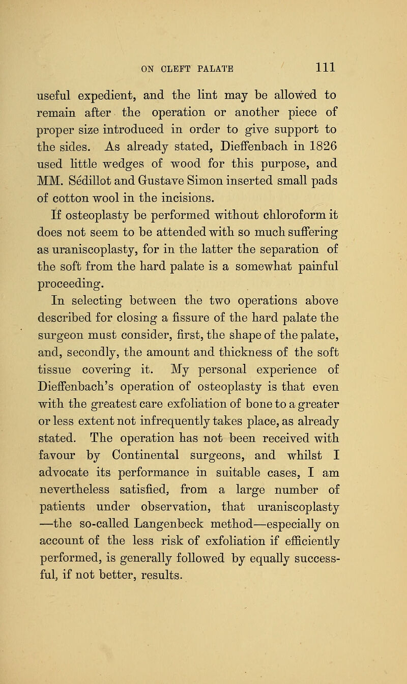useful expedient, and the lint may be allowed to remain after the operation or another piece of proper size introduced in order to give support to the sides. As already stated, Dieffenbach in 1826 used little wedges of wood for this purpose, and MM. Sedillot and Gustave Simon inserted small pads of cotton wool in the incisions. If osteoplasty be performed without chloroform it does not seem to be attended with so much suffering as uraniscoplasty, for in the latter the separation of the soft from the hard palate is a somewhat painful proceeding. In selecting between the two operations above described for closing a fissure of the hard palate the surgeon must consider, first, the shape of the palate, and, secondly, the amount and thickness of the soft tissue covering it. My personal experience of Dieffenbach's operation of osteoplasty is that even with the greatest care exfoliation of bone to a greater or less extent not infrequently takes place, as already stated. The operation has not been received with favour by Continental surgeons, and whilst I advocate its performance in suitable cases, I am nevertheless satisfied, from a large number of patients under observation, that uraniscoplasty —the so-called Langenbeck method—especially on account of the less risk of exfoliation if efficiently performed, is generally followed by equally success- ful, if not better, results.