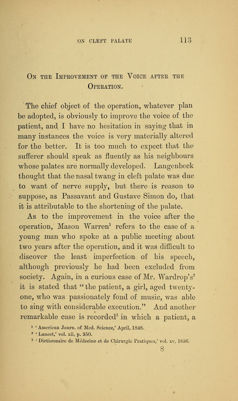 On the Improvement of the Voice after the Operation. The chief object of the operation, whatever plan be adopted, is obviously to improve the voice of the patient, and I have no hesitation in saying that in many instances the voice is very materially altered for the better. It is too much to expect that the sufferer should speak as fluently as his neighbours whose palates are normally developed. Langenbeck thought that the nasal twang in cleft palate was due to want of nerve supply, but there is reason to suppose, as Passavant and Gustave Simon do, that it is attributable to the shortening of the palate. As to the improvement in the voice after the operation, Mason Warren1 refers to the case of a young man who spoke at a public meeting about two years after the operation, and it was difficult to discover the least imperfection of his speech, although previously he had been excluded from society. Again, in a curious case of Mr. Wardrop's3 it is stated that  the patient, a girl, aged twenty- one, who was passionately fond of music, was able to sing with considerable execution. And another remarkable case is recorded3 in which a patient, a 1 ' American Journ. of Med. Science,' April, 1848.. 2 ' Lancet,' vol. xii, p. 350. 3 ' Dictionnaire de Medecine et de Chirurgie Pratiques/ vol. xv, 1836. 8