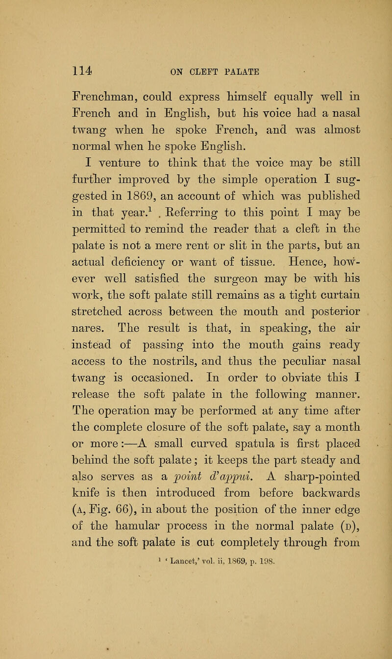 Frenchman, could express himself equally well in French and in English, but his voice had a nasal twang when he spoke French, and was almost normal when he spoke English. I venture to think that the voice may be still further improved by the simple operation I sug- gested in 1869, an account of which was published in that year.1 . Referring to this point I may be permitted to remind the reader that a cleft in the palate is not a mere rent or slit in the parts, but an actual deficiency or want of tissue. Hence, how- ever well satisfied the surgeon may be with his work, the soft palate still remains as a tight curtain stretched across between the mouth and posterior nares. The result is that, in speaking, the air instead of passing into the mouth gains ready access to the nostrils, and thus the peculiar nasal twang is occasioned. In order to obviate this I release the soft palate in the following manner. The operation may be performed at any time after the complete closure of the soft palate, say a month or more:—A small curved spatula is first placed behind the soft palate; it keeps the part steady and also serves as a point oVappui. A sharp-pointed knife is then introduced from before backwards (a, Fig. 66), in about the position of the inner edge of the hamular process in the normal palate (d), and the soft palate is cut completely through from 1 ' Lancet,' vol. ii, 1869, p. 198.