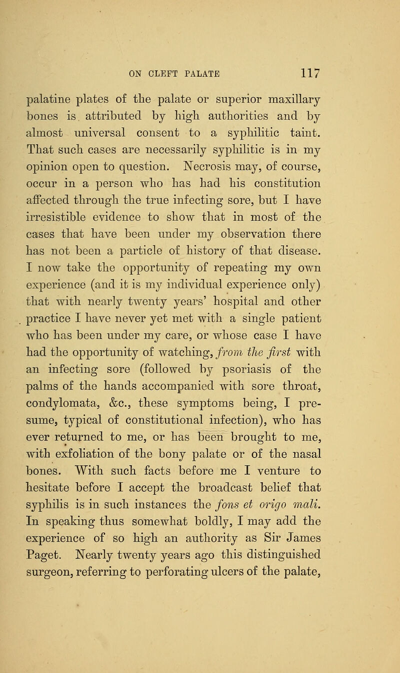 palatine plates of the palate or superior maxillary bones is. attributed by high authorities and by almost universal consent to a syphilitic taint. That such cases are necessarily syphilitic is in my opinion open to question. Necrosis may, of course, occur in a person who has had his constitution affected through the true infecting sore, but I have irresistible evidence to show that in most of the cases that have been under my observation there has not been a particle of history of that disease. I now take the opportunity of repeating my own experience (and it is my individual experience only) that with nearly twenty years' hospital and other practice I have never yet met with a single patient who has been under my care, or whose case I have had the opportunity of watching, from the first with an infecting sore (followed by psoriasis of the palms of the hands accompanied with sore throat, condylomata, &c, these symptoms being, I pre- sume, typical of constitutional infection), who has ever returned to me, or has been brought to me, with exfoliation of the bony palate or of the nasal bones. With such facts before me I venture to hesitate before I accept the broadcast belief that syphilis is in such instances the fons et origo mail. In speaking thus somewhat boldly, I may add the experience of so high an authority as Sir James Paget. Nearly twenty years ago this distinguished surgeon, referring to perforating ulcers of the palate,