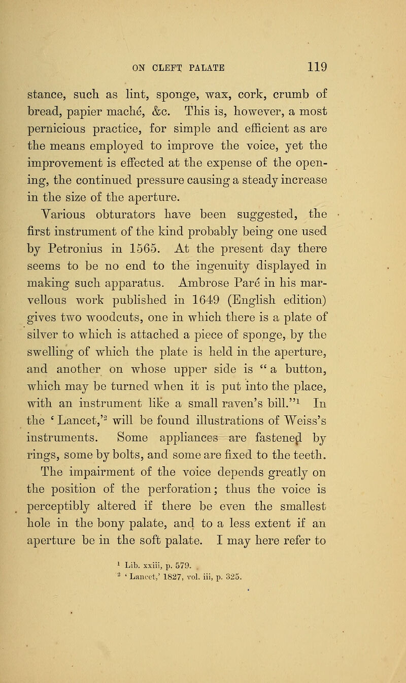 stance, such as lint, sponge, wax, cork, crumb of bread, papier mache, &c. This is, however, a most pernicious practice, for simple and efficient as are the means employed to improve the voice, yet the improvement is effected at the expense of the open- ing, the continued pressure causing a steady increase in the size of the aperture. Various obturators have been suggested, the first instrument of the kind probably being one used by Petronius in 1565. At the present day there seems to be no end to the ingenuity displayed in making such apparatus. Ambrose Pare in his mar- vellous work published in 1649 (English edition) gives two woodcuts, one in which there is a plate of silver to which is attached a piece of sponge, by the swelling of which the plate is held in the aperture, and another on whose upper side is  a button, which may be turned when it is put into the place, with an instrument like a small raven's bill.1 In the ' Lancet,'3 will be found illustrations of Weiss's instruments. Some appliances are fastenepl by rings, some by bolts, and some are fixed to the teeth. The impairment of the voice depends greatly ou the position of the perforation; thus the voice is perceptibly altered if there be even the smallest hole in the bony palate, and to a less extent if an aperture be in the soft palate. I may here refer to 1 Lib. xxiii, p. 579. 2 ' Lancet/ 1827, vol. iii, p. 325.