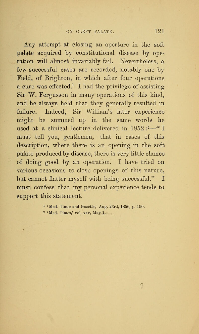 Any attempt at closing an aperture in the soft palate acquired by constitutional disease by ope- ration will almost invariably fail. Nevertheless, a few successful cases are recorded, notably one by Meld, of Brighton, in which after four operations a cure was effected.1 I had the privilege of assisting Sir W. Fergusson in many operations of this kind, and he always held that they generally resulted in failure. Indeed, Sir William's later experience might be summed up in the same words he used at a clinical lecture delivered in 1852 :2— I must tell you, gentlemen, that in cases of this description, where there is an opening in the soft palate produced by disease, there is very little chance of doing good by an operation. I have tried on various occasions to close openings of this nature, but cannot flatter myself with being successful. I must confess that my personal experience tends to support this statement. 1 ' Med. Times and Gazette,' Aug. 23rd, 1856, p. 190. 2 ' Med. Times,' vol. xxv, May 1.