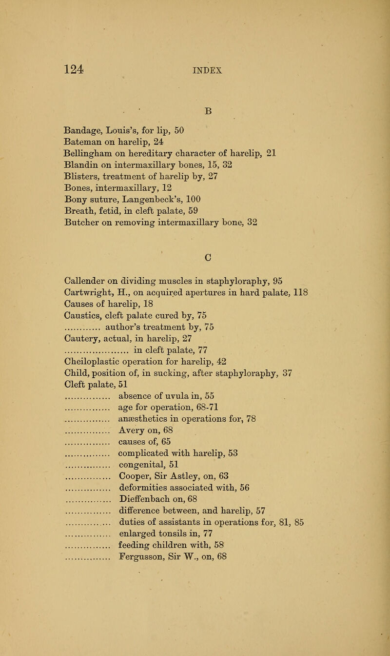 B Bandage, Louis's, for lip, 50 Bateman on harelip, 24 Bellingham on hereditary character of harelip, 21 Blandin on intermaxillary bones, 15, 32 Blisters, treatment of harelip by, 27 Bones, intermaxillary, 12 Bony suture, Langenbeck's, 100 Breath, fetid, in cleft palate, 59 Butcher on removing intermaxillary bone, 32 C Callender on dividing muscles in staphyloraphy, 95 Cartwright, H., on acquired apertures in hard palate, 118 Causes of harelip, 18 Caustics, cleft palate cured by, 75 author's treatment by, 75 Cautery, actual, in harelip, 27 in cleft palate, 77 Cheiloplastic operation for harelip, 42 Child, position of, in sucking, after staphyloraphy, 37 Cleft palate, 51 absence of uvula in, 55 age for operation, 68-71 anesthetics in operations for, 78 Avery on, 68 causes of, 65 complicated with harelip, 53 congenital, 51 Cooper, Sir Astley, on, 63 deformities associated with, 56 Dieffenbach on, 68 difference between, and harelip, 57 duties of assistants in operations for, 81, 85 enlarged tonsils in, 77 feeding children with, 58 Fergusson, Sir W., on, 68