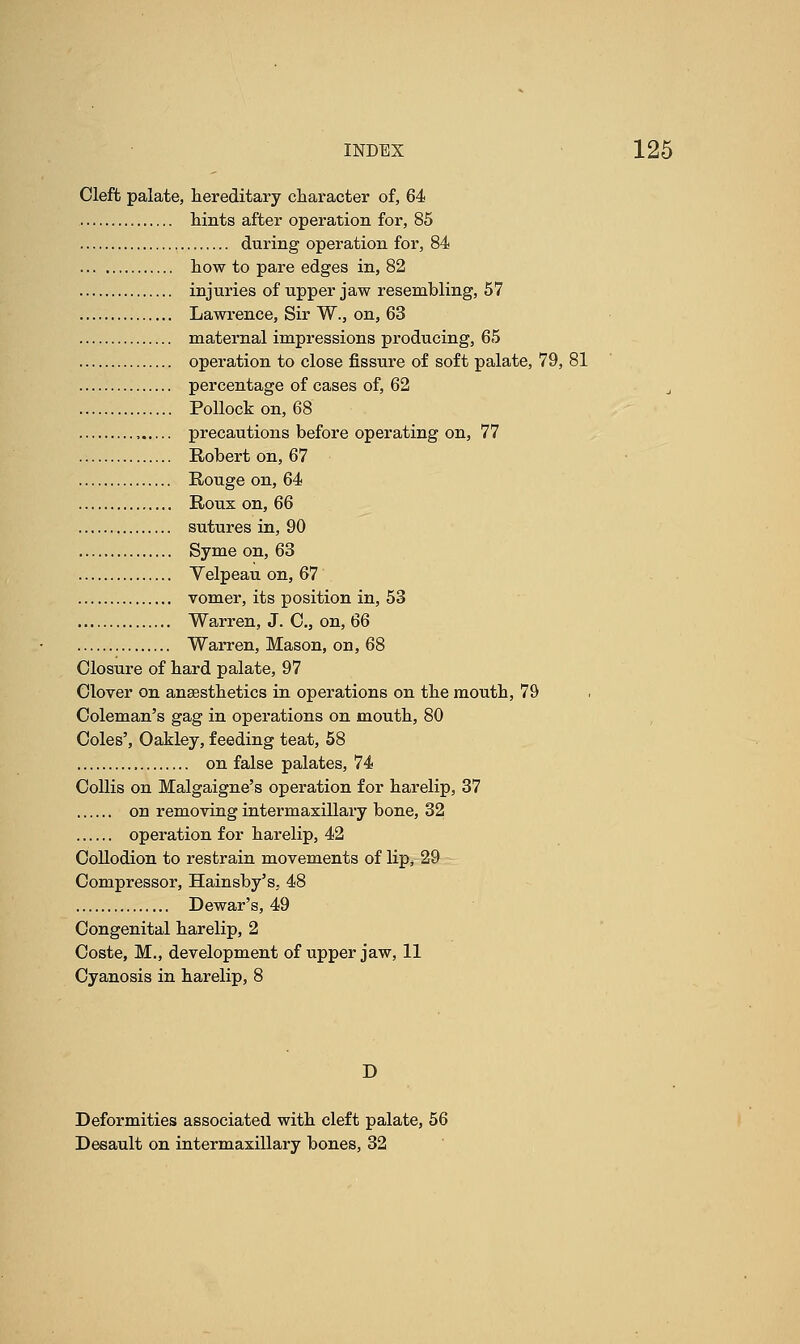 Cleft palate, hereditary character of, 64 hints after operation for, 85 during operation for, 84 how to pare edges in, 82 injuries of upper jaw resembling, 57 Lawrence, Sir W., on, 63 maternal impressions producing, 65 operation to close fissure of soft palate, 79, 81 percentage of cases of, 62 i Pollock on, 68 precautions before operating on, 77 Robert on, 67 Rouge on, 64 Roux on, 66 sutures in, 90 Syme on, 63 Yelpeau on, 67 vomer, its position in, 53 Warren, J. 0., on, 66 Warren, Mason, on, 68 Closure of hard palate, 97 Clover on anaesthetics in operations on the mouth, 79 Coleman's gag in operations on mouth, 80 Coles', Oakley, feeding teat, 58 on false palates, 74 Collis on Malgaigne's operation for harelip, 37 on removing intermaxillary bone, 32 operation for harelip, 42 Collodion to restrain movements of lip, 29 Compressor, Hainsby's, 48 Dewar's, 49 Congenital harelip, 2 Coste, M., development of upper jaw, 11 Cyanosis in harelip, 8 D Deformities associated with cleft palate, 56 Desault on intermaxillary bones, 32