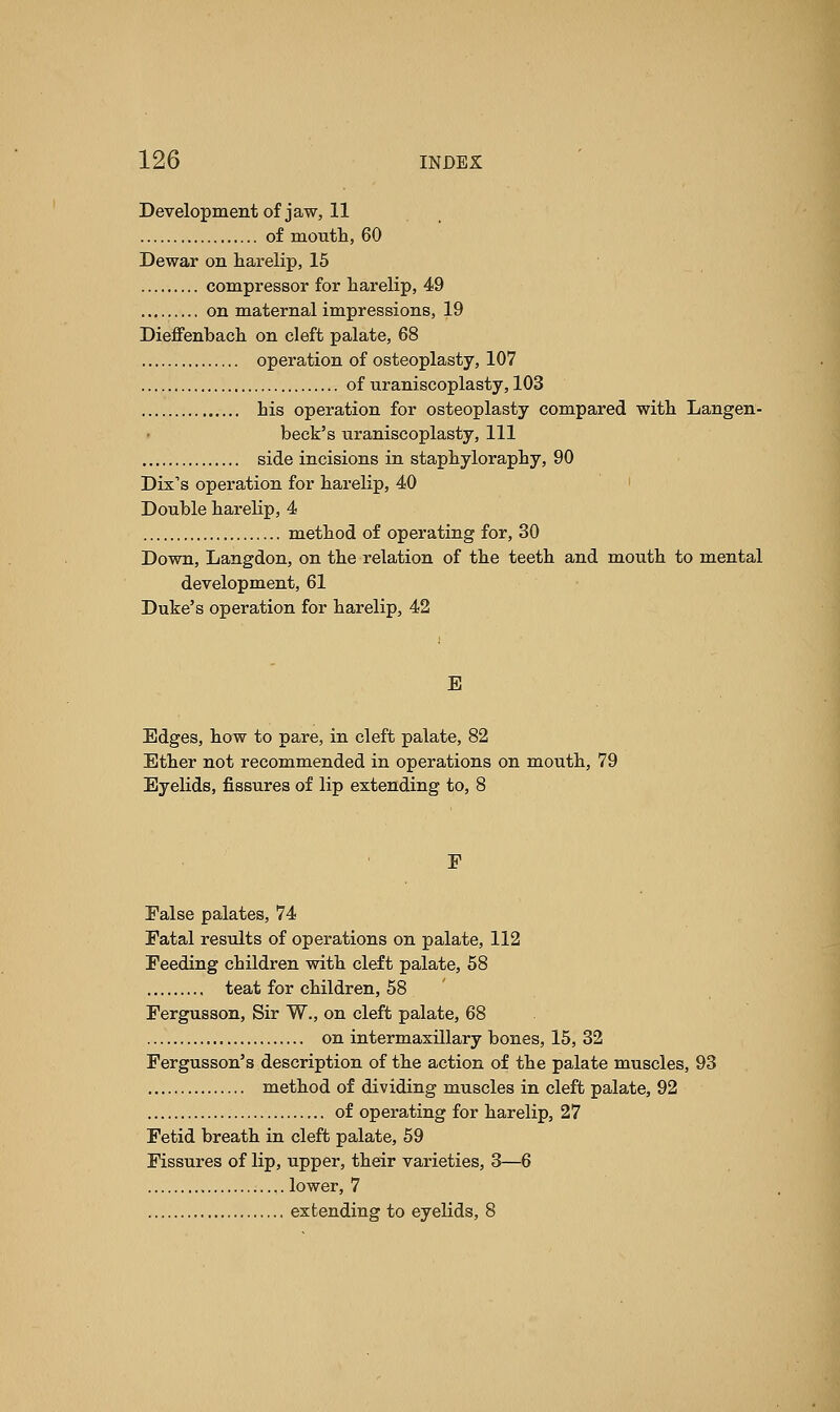 Development of jaw, 11 of mouth, 60 Dewar on harelip, 15 compressor for harelip, 49 on maternal impressions, 19 Dieffenbach on cleft palate, 68 operation of osteoplasty, 107 of uraniscoplasty, 103 his operation for osteoplasty compared with Langen- beck's uraniscoplasty, 111 side incisions in staphyloraphy, 90 Dix's operation for harelip, 40 Double harelip, 4 method of operating for, 30 Down, Langdon, on the relation of the teeth and mouth to mental development, 61 Duke's operation for harelip, 42 E Edges, how to pare, in cleft palate, 82 Ether not recommended in operations on mouth, 79 Eyelids, fissures of lip extending to, 8 F False palates, 74 Fatal results of operations on palate, 112 Feeding children with cleft palate, 58 teat for children, 58 Fergusson, Sir W., on cleft palate, 68 on intermaxillary bones, 15, 32 Fergusson's description of the action of the palate muscles, 93 method of dividing muscles in cleft palate, 92 of operating for harelip, 27 Fetid breath in cleft palate, 59 Fissures of lip, upper, their varieties, 3—6 lower, 7 extending to eyelids, 8