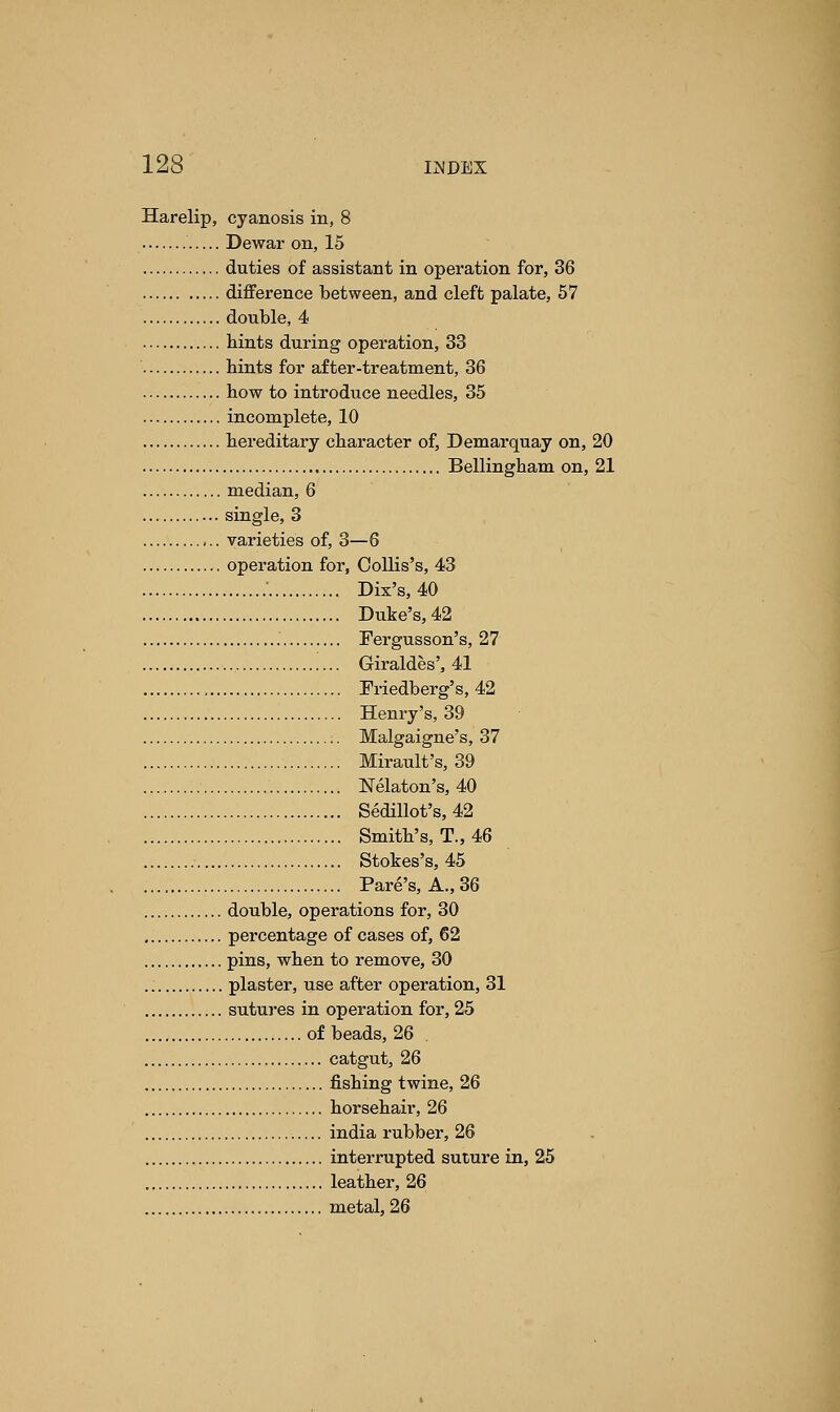 Harelip, cyanosis in, 8 Dewar on, 15 duties of assistant in operation for, 36 difference between, and cleft palate, 57 double, 4 bints during operation, 33 bints for after-treatment, 36 bow to introduce needles, 35 incomplete, 10 hereditary character of, Demarquay on, 20 Bellingbam on, 21 median, 6 single, 3 varieties of, 3—6 operation for, Oollis's, 43 Dix's,40 Duke's,42 Fergusson's, 27 Giraldes', 41 Friedberg's, 42 Henry's,39 Malgaigne's, 37 Mirault's, 39 Nelaton's, 40 Sedillot's, 42 Smith's, T., 46 Stokes's, 45 Pare's, A., 36 double, operations for, 30 percentage of cases of, 62 pins, when to remove, 30 plaster, use after operation, 31 sutures in operation for, 25 of beads, 26 catgut, 26 fishing twine, 26 horsehair, 26 india rubber, 26 interrupted suture in, 25 leather, 26 metal, 26