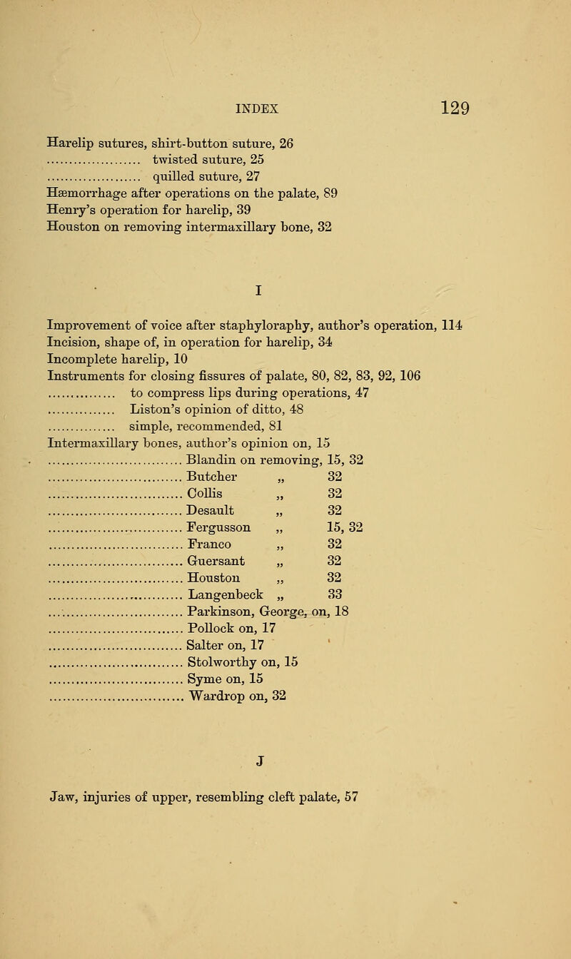 Harelip sutures, shirt-button suture, 26 twisted suture, 25 quilled suture, 27 Haemorrhage after operations on the palate, 89 Henry's operation for harelip, 39 Houston on removing intermaxillary bone, 32 Improvement of voice after staphyloraphy, author's operation, 114 Incision, shape of, in operation for harelip, 34 Incomplete harelip, 10 Instruments for closing fissures of palate, 80, 82, 83, 92, 106 to compress lips during operations, 47 Liston's opinion of ditto, 48 simple, recommended, 81 Intermaxillary bones, author's opinion on, 15 Blandin on removing, 15, 32 Butcher „ 32 Collis 32 Desault „ 32 Fergusson ,, 15,32 Franco „ 32 Guersant „ 32 Houston „ 32 Langenbeck „ 33 Parkinson, George. on, 18 Pollock on, 17 Salter on, 17 1 Stolworthy on, 15 Syme on, 15 Wardrop on, 32 Jaw, injuries of upper, resembling cleft palate, 57