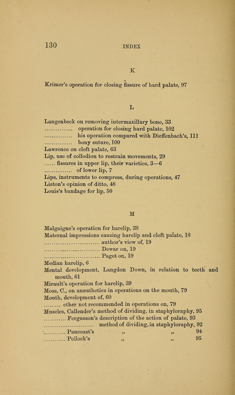 K Krimer's operation for closing fissure of hard palate, 97 Langenbeck on removing intermaxillary bone, 33 operation for closing bard palate, 102 bis operation compared witb Dieffenbach's, 111 bony suture, 100 Lawrence on cleft palate, 63 Lip, use of collodion to restrain movements, 29 fissures in upper lip, tbeir varieties, 3—6 of lower lip, 7 Lips, instruments to compress, during operations, 47 Liston's opinion of ditto, 48 Louis's bandage for lip, 50 M Malgaigne's operation for barelip, 38 Maternal impressions causing barelip and cleft palate, 18 autbor's view of, 19 Dewar on, 19 Paget on, 19 Median barelip, 6 Mental development, Langdon Down, in relation to teetb and moutb, 61 Mirault's operation for barelip, 39 Moss, C, on anaesthetics in operations on the mouth, 79 Mouth, development of, 60 ether not recommended in operations on, 79 Muscles, Oallender's method of dividing, in staphyloraphy, 95 Fergusson's description of the action of palate, 93 method of dividing, in staphyloraphy, 92 • Pancoast's „ „ 94 Pollock's „ „ 95