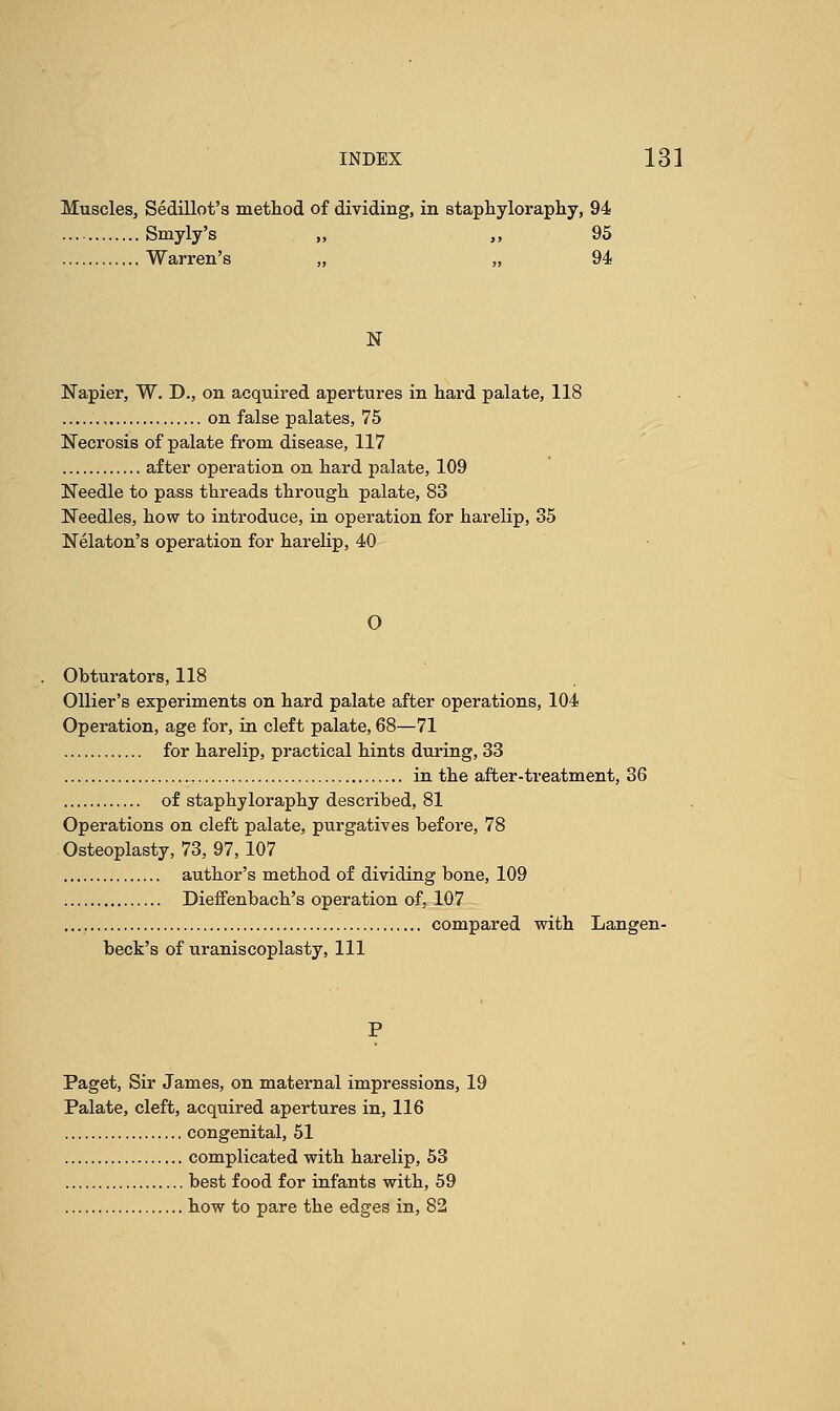 Muscles, Sedillot's method of dividing, in staphyloraphy, 94 Smyly's „ „ 95 Warren's „ „ 94 N Napier, W. D., on acquired apertures in hard palate, 118 on false palates, 75 Necrosis of palate from disease, 117 after operation on hard palate, 109 Needle to pass threads through palate, 83 Needles, how to introduce, in operation for harelip, 35 Nelaton's operation for harelip, 40 0 Obturators, 118 Ollier's experiments on hard palate after operations, 104 Operation, age for, in cleft palate, 68—71 for harelip, practical hints during, 33 in the after-treatment, 36 of staphyloraphy described, 81 Operations on cleft palate, purgatives before, 78 Osteoplasty, 73, 97, 107 author's method of dividing bone, 109 Dieffenbach's operation of, 107 compared with Langen- beck's of uraniscoplasty, 111 P Paget, Sir James, on maternal impressions, 19 Palate, cleft, acquired apertures in, 116 congenital, 51 complicated with harelip, 53 best food for infants with, 59 how to pare the edges in, 82
