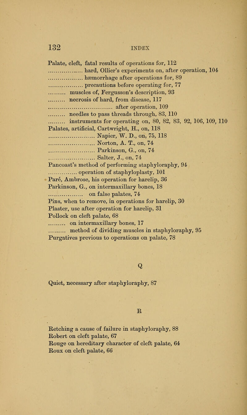 Palate, cleft, fatal results of operations for, 112 hard, Ollier's experiments on, after operation, 104 haemorrhage after operations for, 89 precautions before operating for, 77 muscles of, Fergusson's description, 93 necrosis of hard, from disease, 117 after operation, 109 needles to pass threads through, 83, 110 instruments for operating on, 80, 82, 83, 92, 106, 109, 110 Palates, artificial, Oartwright, H., on, 118 Napier, W. D., on, 75, 118 Norton, A. T., on, 74 Parkinson, G., on, 74 Salter, J., on, 74 Pancoast's method of performing staphyloraphy, 94 operation of staphyloplasty, 101 Pare, Ambrose, his operation for harelip, 36 Parkinson, G., on intermaxillary bones, 18 on false palates, 74 Pins, when to remove, in operations for harelip, 30 Plaster, use after operation for harelip, 31 Pollock on cleft palate, 68 on intermaxillary bones, 17 method of dividing muscles in staphyloraphy, 95 Purgatives previous to operations on palate, 78 Q Quiet, necessary after staphyloraphy, 87 R Retching a cause of failure in staphyloraphy, 88 Robert on cleft palate, 67 Rouge on hereditary character of cleft palate, 64 Roux on cleft palate, 66