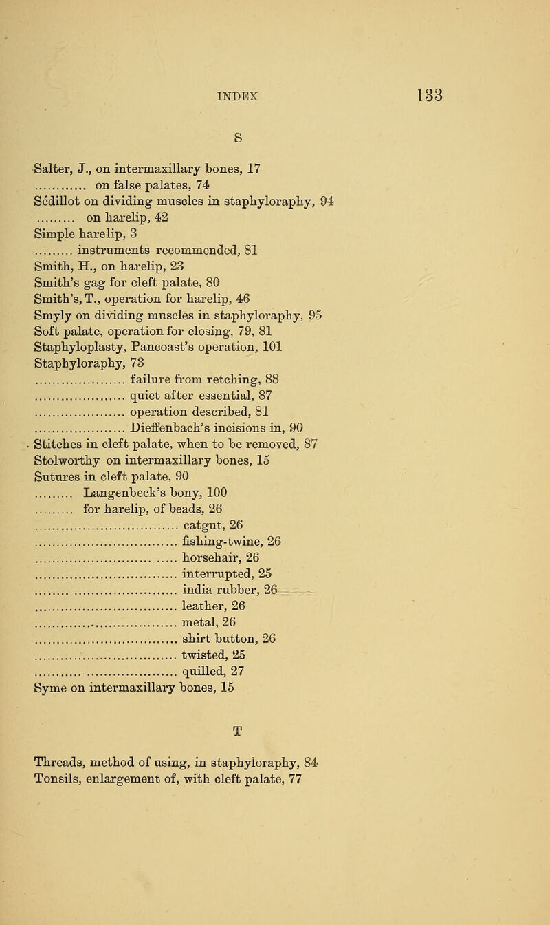 s Salter, J., on intermaxillary bones, 17 on false palates, 74 Sedillot on dividing muscles in staphyloraphy, 94 on harelip, 42 Simple harelip, 3 instruments recommended, 81 Smith, H., on harelip, 23 Smith's gag for cleft palate, 80 Smith's, T., operation for harelip, 46 Smyly on dividing muscles in staphyloraphy, 95 Soft palate, operation for closing, 79, 81 Staphyloplasty, Pancoast's operation, 101 Staphyloraphy, 73 failure from retching, 88 quiet after essential, 87 operation described, 81 Dieffenbach's incisions in, 90 Stitches in cleft palate, when to be removed, 87 Stolworthy on intermaxillary bones, 15 Sutures in cleft palate, 90 Langenbeck's bony, 100 for harelip, of beads, 26 catgut, 26 fishing-twine, 26 horsehair, 26 interrupted, 25 india rubber, 26 leather, 26 metal, 26 shirt button, 26 twisted, 25 quilled, 27 Syme on intermaxillary bones, 15 T Threads, method of using, in staphyloraphy, 84 Tonsils, enlargement of, with cleft palate, 77