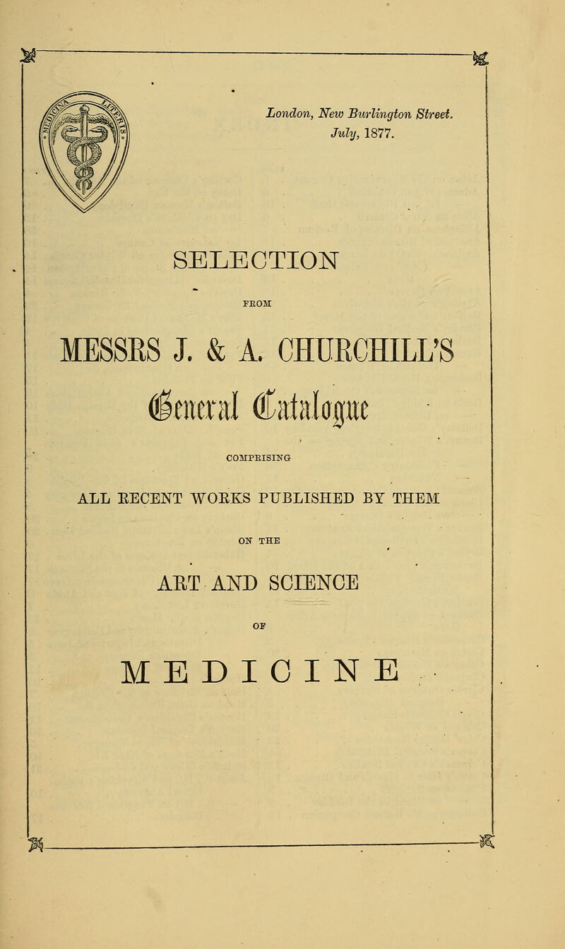 London, New Burlington Street, July, 1877. SELECTION MESSES J. & A. CHURCHILL' faerd Catalogue COMPRISING ALL RECENT WORKS PUBLISHED BY THEM AET AND SCIENCE MEDICINE