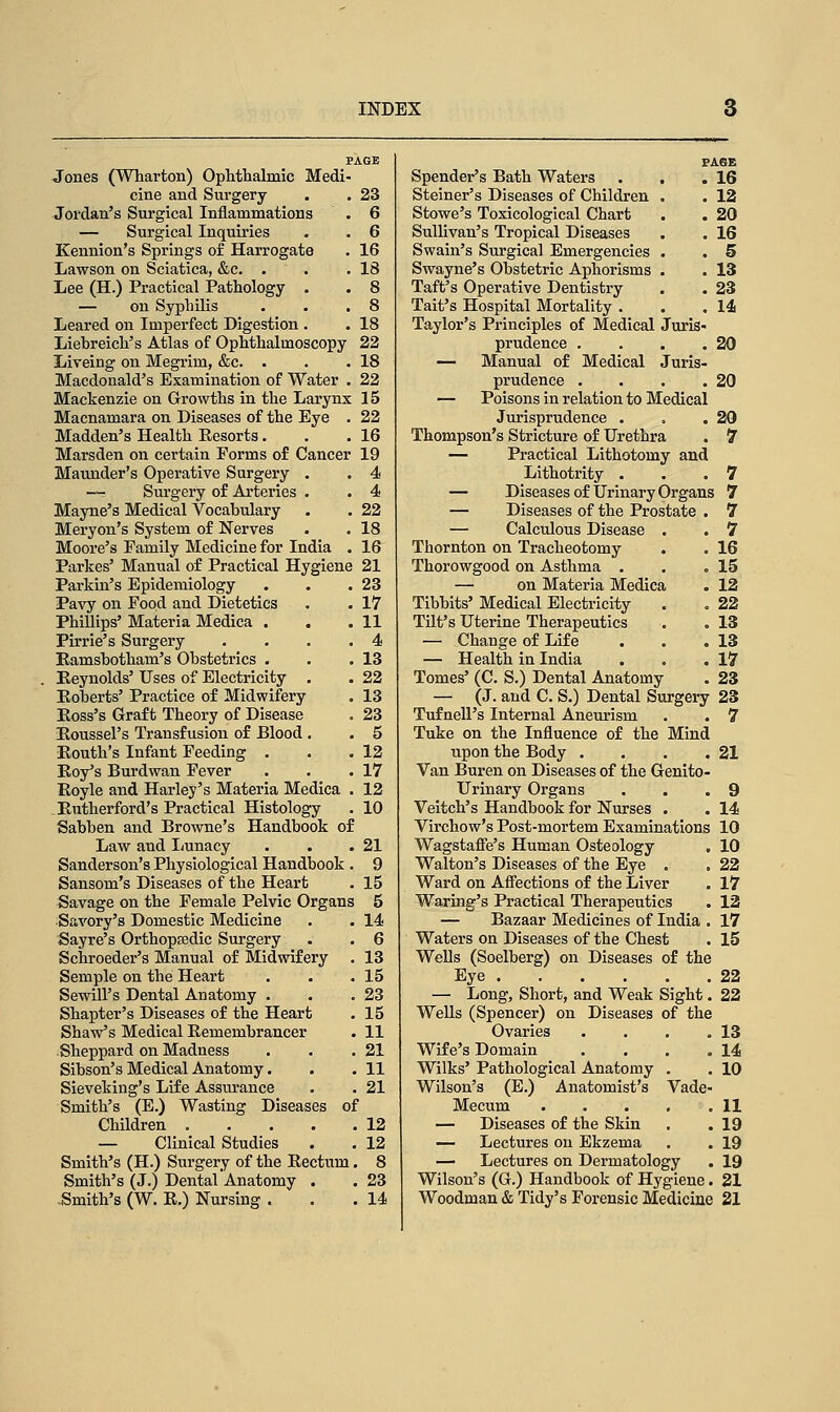 Jones (Wharton) Ophthalmic Medi- cine and Surgery . . 23 Jordan's Surgical Inflammations . 6 — Surgical Inquiries . . 6 Kennion's Springs of Harrogate . 16 Lawson on Sciatica, &c. • . .18 Lee (H.) Practical Pathology . . 8 — on Syphilis • . .8 Leared on Imperfect Digestion . . 18 Liebreich's Atlas of Ophthalmoscopy 22 Liveing on Megrim, &c. . . .18 Macdonald's Examination of Water . 22 Mackenzie on Growths in the Larynx 15 Macnamara on Diseases of the Eye . 22 Madden's Health Eesorts. . .16 Marsden on certain Forms of Cancer 19 Maunder's Operative Surgery . . 4 —• Surgery of Arteries . . 4 Mayne's Medical Vocabulary . . 22 Meryon's System of Nerves . . 18 Moore's Family Medicine for India . 16 Parkes' Manual of Practical Hygiene 21 23 17 11 4 13 22 13 23 5 12 17 12 10 Parkin's Epidemiology Pavy on Food and Dietetics Phillips' Materia Medica . Pirrie's Surgery Ramsbotham's Obstetrics . Reynolds' Uses of Electricity Roberts' Practice of Midwifery Ross's Graft Theory of Disease Roussel's Transfusion of Blood . Routh's Infant Feeding . Roy's Burdwan Fever Royle and Harley's Materia Medica . Rutherford's Practical Histology Sabben and Browne's Handbook of Law and Lunacy . . .21 Sanderson's Physiological Handbook . 9 Sansom's Diseases of the Heart . 15 Savage on the Female Pelvic Organs 5 Savory's Domestic Medicine . . 14 Sayre's Orthopaedic Surgery . . 6 Schroeder's Manual of Midwifery . 13 Semple on the Heart . . .15 Sewill's Dental Anatomy . . .23 Shapter's Diseases of the Heart . 15 Shaw's Medical Remembrancer . 11 Sheppard on Madness . . .21 Sibson's Medical Anatomy. . .11 Sieveking's Life Assurance . . 21 Smith's (E.) Wasting Diseases of Children 12 — Clinical Studies . . 12 Smith's (H.) Surgery of the Rectum. 8 Smith's (J.) Dental Anatomy . . 23 Smith's (W. R.) Nursing . . .14 PAGE Spender's Bath Waters . . .16 Steiner's Diseases of Children . . 12 Stowe's Toxicological Chart . . 20 Sullivan's Tropical Diseases . . 16 Swain's Surgical Emergencies . . 5 Swayne's Obstetric Aphorisms . . 13 Taft's Operative Dentistry . . 23 Tait's Hospital Mortality . . .14 Taylor's Principles of Medical Juris- prudence . . . .20 — Manual of Medical Juris- prudence . . . .20 — Poisons in relation to Medical Jurisprudence . , .20 Thompson's Stricture of Urethra . 7 — Practical Lithotomy and Lithotrity . . .7 — Diseases of Urinary Organs 7 — Diseases of the Prostate . 7 — Calculous Disease . . 7 Thornton on Tracheotomy . . 16 Thorowgood on Asthma . . .15 — on Materia Medica . 12 Tibbits' Medical Electricity . . 22 Tilt's Uterine Therapeutics . . 13 — Change of Life . . .13 — Health in India . . .17 Tomes' (C. S.) Dental Anatomy . 23 — (J. and C. S.) Dental Surgery 23 Tufnell's Internal Aneurism . . 7 Tuke on the Influence of the Mind upon the Body . . . .21 Van Buren on Diseases of the Genito- urinary Organs . . .9 Veitch's Handbook for Nurses . . 14 Virchow's Post-mortem Examinations 10 Wagstaffe's Human Osteology . 10 Walton's Diseases of the Eye . . 22 Ward on Affections of the Liver . 17 Waring's Practical Therapeutics . 12 — Bazaar Medicines of India , 17 Waters on Diseases of the Chest . 15 Wells (Soelberg) on Diseases of the Eye 22 — Long, Short, and Weak Sight. 22 Wells (Spencer) on Diseases of the Ovaries . . . .13 Wife's Domain . . . .14 Wilks' Pathological Anatomy . . 10 Wilson's (E.) Anatomist's Vade- Mecum 11 — Diseases of the Skin . . 19 — Lectures on Ekzema . . 19 — Lectures on Dermatology . 19 Wilson's (G.) Handbook of Hygiene. 21 Woodman & Tidy's Forensic Medicine 21