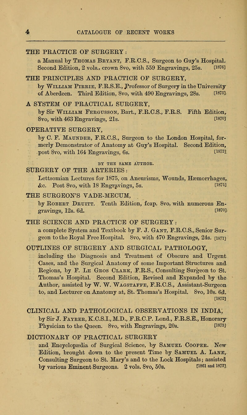 THE PRACTICE OF SURGERY: a Manual by Thomas Bryant, F.R.C.S., Surgeon to Guy's Hospital, Second Edition, 2 vols., crown 8vo, with 559 Engravings, 25s. P-876] THE PRINCIPLES AND PRACTICE OF SURGERY, by William Pirrie, F.R.S.E., Professor of Surgery in tbe University of Aberdeen. Third Edition, 8vo, with 490 Engravings, 28s. PWSl A SYSTEM OF PRACTICAL SURGERY, by Sir William Fergusson, Bart., F.R.C.S., F.R.S. Fifth Edition, 8vo, with 463 Engravings, 21s. P870] OPERATIVE SURGERY, by C. F. Maunder, F.R.C.S., Surgeon to the London Hospital, for- merly Demonstrator of Anatomy at Guy's Hospital. Second Edition, post 8vo, with 164 Engravings, 6s. [18721 BY THE SAME AUTHOE. SURGERY OF THE ARTERIES: Lettsomian Lectures for 1875, on Aneurisms, Wounds, Haemorrhages, &c. Post 8vo, with 18 Engravings, 5s. [1875] THE SURGEON'S YADE-MECUM, by Robert Druitt. Tenth Edition, fcap. 8vo, with numerous En- gravings, 12s. 6d. [!8701 THE SCIENCE AND PRACTICE OF SURGERY : a complete System and Textbook by F. J. Gant, F.R.C.S., Senior Sur- geon to the Royal Free Hospital. 8vo, with 470 Engravings, 24s. [1871] OUTLINES OF SURGERY AND SURGICAL PATHOLOGY, including the Diagnosis and Treatment of Obscure and Urgent Cases, and the Surgical Anatomy of some Important Structures and Regions, by F. Le Gros Clark, F.R.S., Consulting Surgeon to St. Thomas's Hospital. Second Edition, Revised and Expanded by the Author, assisted by W. W. Wagstaefe, F.R.C.S., Assistant-Surgeon to, and Lecturer on Anatomy at, St. Thomas's Hospital. 8vo, 10s. 6d. [18723 . CLINICAL AND PATHOLOGICAL OBSERVATIONS IN INDIA; by Sir J. Fayrer, K.C.S.I., M.D., F.R.C.P. Lond., F.R.S.E., Honorary Physician to the Queen. 8vo, with Engravings, 20s. L1873J DICTIONARY OF PRACTICAL SURGERY and Encyclopaedia of Surgical Science, by Samuel Cooper. New Edition, brought down to the present Time by Samuel A. Lane,. Consulting Surgeon to St. Mary's and to the Lock Hospitals; assisted by various Eminent Surgeons. 2 vols. 8vo, 50s. t1861 *** 18?2]