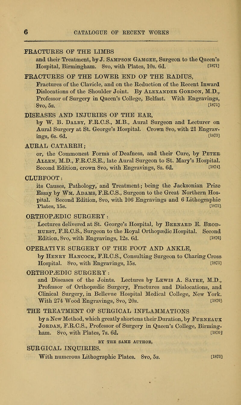 FRACTURES OF THE LIMBS and their Treatment, by J. Sampson Gamgee, Surgeon to the Queen's^ Hospital, Birmingham. 8vo, with Plates, 10s. 6d. 0-SW] FRACTURES OF THE LOWER END OF THE RADIUS, Fractures of the Clavicle, and on the Reduction of the Recent Inward Dislocations of the Shoulder Joint. By Alexander Gordon, M.D.,. Professor of Surgery in Queen's College, Belfast. With Engravings, 8vo,5s. [W5] DISEASES AND INJURIES OF THE EAR, by W. B. Dalby, F.R.C.S., M.B., Aural Surgeon and Lecturer on Aural Surgery at St. George's Hospital. Crown 8vo, with 21 Engrav- ings, 6s. 6d. C1878] AURAL CATARRH; or, the Commonest Forms of Deafness, and their Ctire, by Peter Allen, M.D., F.R.C.S.E., late Aural Surgeon to St. Mary's Hospital. Second Edition, crown 8vo, with Engravings, 8s. 6d. [1874] CLUBFOOT: its Causes, Pathology, and Treatment; being the Jacksonian Prize Essay by Wm. Adams, F.R.C.S., Surgeon to the Great Northern Hos- pital. Second Edition, 8vo, with 106 Engravings and 6 Lithographic Plates, 15s. . P.873] ORTHOPEDIC SURGERY: Lectures delivered at St. George's Hospital, by Bernard E. Brod- HURST, F.R.C.S., Surgeon to the Royal Orthopaedic Hospital. Second Edition, 8vo, with Engravings, 12s. 6d. [W6] OPERATIVE SURGERY OF THE FOOT AND ANKLE, by Henry Hancock, F.R.C.S., Consulting Surgeon to Charing Cross Hospital. 8vo, with Engravings, 15s. [1873] ORTHOPEDIC SURGERY: and Diseases of the Joints. Lectures by Lewis A. Sayre, M.D., Professor of Orthopedic Surgery, Fractures and Dislocations, and Clinical Surgery, in Bellevue Hospital Medical College, New York. With 274 Wood Engravings, 8vo, 20s. [W6] THE TREATMENT OF SURGICAL INFLAMMATIONS by a New Method, which greatly shortens their Duration, by Furneaux Jordan, F.R.C.S., Professor of Surgery in Queen's College, Birming- ham. 8vo, with Plates, 7s. 6d. [18701 by the same authoe, SURGICAL INQUIRIES. With numerous Lithographic Plates. 8vo, 5s. [18731