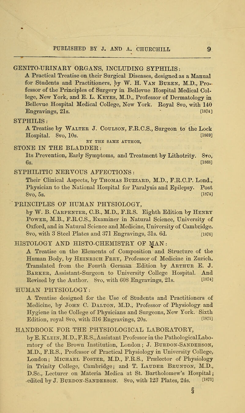 GENITO-URINARY ORGANS, INCLUDING SYPHILIS: A Practical Treatise on their Surgical Diseases, designed as a Manual for Students and Practitioners, by W. H. Yan Buren, M.D., Pro- fessor of the Principles of Surgery in Bellevue Hospital Medical Col- lege, New York, and E. L. Ketes, M.D., Professor of Dermatology in Bellevue Hospital Medical College, New York. Royal 8vo, with 140 Engravings, 21s. - [1874] SYPHILIS: A Treatise by Walter J. Coulson, F.R.C.S., Surgeon to the Lock Hospital. 8vo, 10s. [1869] BY THE SAME A1JTH0E, STONE IN THE BLADDER: Its Prevention, Early Symptoms, and Treatment by Lithotrity. 8vo, 6s. [1868] SYPHILITIC NERVOUS AFFECTIONS: Their Clinical Aspects, by Thomas Buzzard, M.D., F.R.C.P. Lond., Physician to the National Hospital for Paralysis and Epilepsy. Post 8vo, 5s. . [1874] ' PRINCIPLES OF HUMAN PHYSIOLOGY, by W. B. Carpenter, C.B., M.D., F.R.S. Eighth Edition by Henry Power, M.B., F.R.C.S., Examiner in Natural Science, University of Oxford, and in Natural Science and Medicine, University of Cambridge. 8vo, with 3 Steel Plates and 371 Engravings, 31s. 6d. [1876] HISTOLOGY AND HISTO-CHEMISTRY OF MAN: A Treatise on the Elements of Composition and Structure of the Human Body, by Heinrich Frey, Professor of Medicine in Zurich. Translated from the Fourth German Edition by Arthur E. J. Barker, Assistant-Surgeon to University College Hospital. And Revised by the Author. 8vo, with 608 Engravings, 21s. [1874] HUMAN PHYSIOLOGY: A Treatise designed for the Use of Students and Practitioners of Medicine, by John C. Dalton, M.D., Professor of Physiology and Hygiene in the College of Physicians and Surgeons, New York. Sixth Edition, royal 8vo, with 316 Engravings, 20s. [i8?5] HANDBOOK FOR THE PHYSIOLOGICAL LABORATORY, by E. Klein, M.D., F.R.S., Assistant Professor in the PathologicalLabo- ratory of the Brown Institution, London; J. Burdon-Sanderson, M.D., F.R.S., Professor of Practical Physiology in University College, London; Michael Foster, M.D., F.R.S., Praelector of Physiology in Trinity College, Cambridge; and T. Lauder Brunton, M.D., D.Sc, Lecturer on Materia Medica at St. Bartholomew's Hospital; ■ edited by J. Burdon-Sanderson. 8vo, with 123 Plates, 21s. t1873]