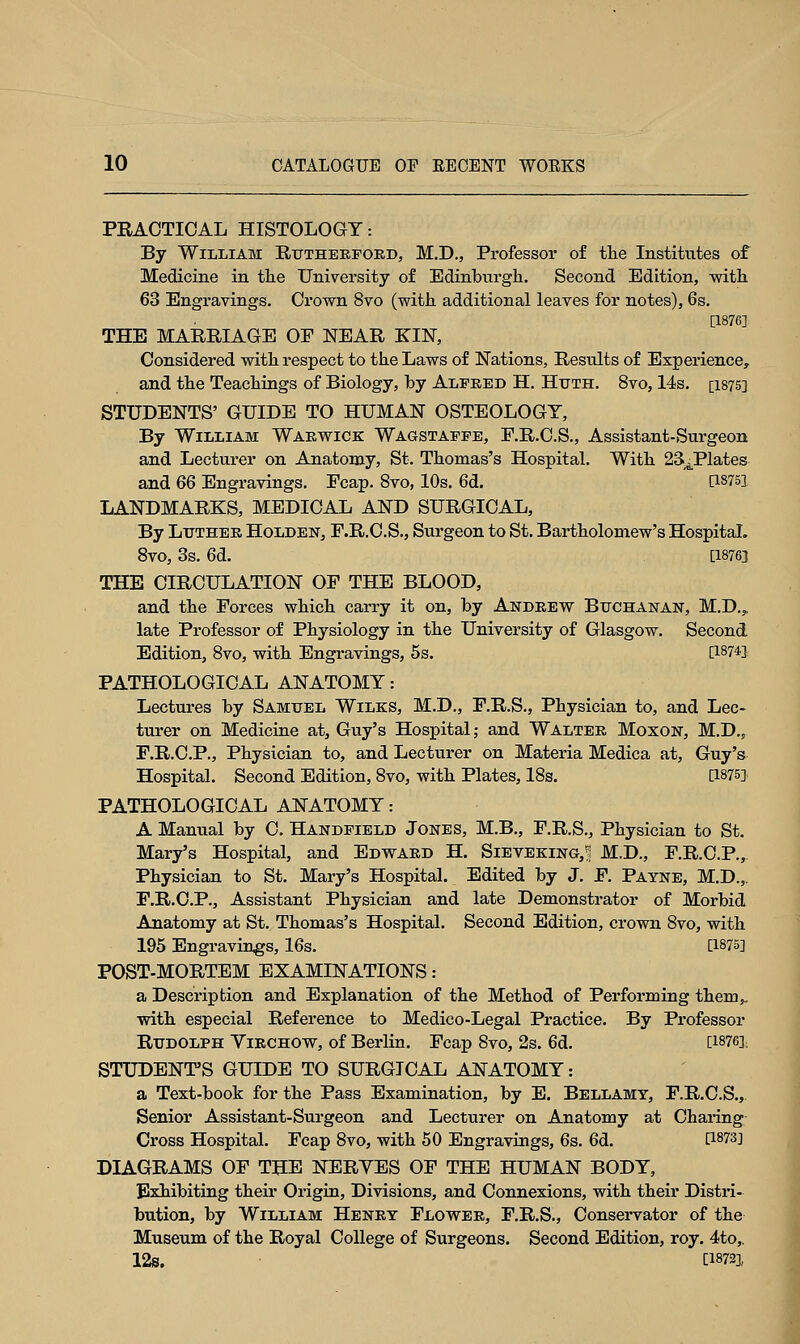 PRACTICAL HISTOLOGY: By William Rutherford, M.D., Professor of the Institutes of Medicine in the University of Edinburgh. Second Edition, with 63 Engravings. Crown 8vo (with additional leaves for notes), 6s. [1876] THE MARRIAGE OF NEAR KIN, Considered with respect to the Laws of Nations, Results of Experience, and the Teachings of Biology, by Alfred H. Htjth. 8vo, 14s. [1875] STUDENTS' GUIDE TO HUMAN OSTEOLOGY, By William Warwick Wagstaffe, F.R.C.S., Assistant-Surgeon and Lecturer on Anatomy, St. Thomas's Hospital. With 234Plates and 66 Engravings. Fcap. 8vo, 10s. 6d. QS751 LANDMARKS, MEDICAL AND SURGICAL, By Luther Holden, F.R.C.S., Surgeon to St. Bartholomew's Hospital. 8vo, 3s. 6d. [18763 THE CIRCULATION OF THE BLOOD, and the Forces which carry it on, by Andrew Buchanan, M.D.,. late Professor of Physiology in the University of Glasgow. Second Edition, 8vo, with Engravings, 5s. [1874] PATHOLOGICAL ANATOMY: Lectures by Samuel Wiles, M.D., F.R.S., Physician to, and Lec- turer on Medicine at, Guy's Hospital; and Walter Moxon, M.D.„ F.R.C.P., Physician to, and Lecturer on Materia Medica at, Guy's Hospital. Second Edition, 8vo, with Plates, 18s. [1875] PATHOLOGICAL ANATOMY: A Manual by C. Handfield Jones, M.B., F.R.S., Physician to St. Mary's Hospital, and Edward H. Sievekino,!; M.D., F.R.C.P.,. Physician to St. Mary's Hospital. Edited by J. F. Payne, M.D.,. F.R.C.P., Assistant Physician and late Demonstrator of Morbid Anatomy at St. Thomas's Hospital. Second Edition, crown 8vo, with 195 Engravings, 16s. [1875] POST-MORTEM EXAMINATIONS: a Description and Explanation of the Method of Performing them^ with especial Reference to Medico-Legal Practice. By Professor Rudolph Yirchow, of Berlin. Fcap 8vo, 2s. 6d. [1876], STUDENT'S GUIDE TO SURGICAL ANATOMY: a Text-book for the Pass Examination, by E. Bellamy, F.R.C.S., Senior Assistant-Surgeon and Lecturer on Anatomy at Charing Cross Hospital. Fcap 8vo, with 50 Engravings, 6s. 6d. t18?3] DIAGRAMS OF THE NERYES OF THE HUMAN BODY, Exhibiting their Origin, Divisions, and Connexions, with their Distri- bution, by William Henry Flower, F.R.S., Conservator of the Museum of the Royal College of Surgeons. Second Edition, roy. 4to„ 12S. [1872],