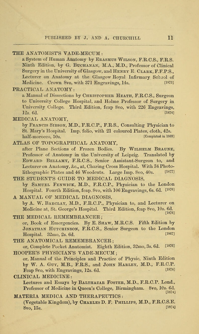 THE ANATOMIST'S YADE-MECUM: a System of Human Anatomy by Erasmus Wilson, F.R.C.S., F.R.S. Ninth Edition, by G. Buchanan, M.A., M.D., Professor of Clinical Surgery in tlie University of Glasgow, and Henry E. Clark, F.F.P.S., Lecturer on Anatomy at tlie Glasgow Royal Infirmary School of Medicine. Crown 8vo, with 371 Engravings, 14s. [1873] PRACTICAL ANATOMY: a Manual of Dissections by Christopher Heath, F.R.C.S., Surgeon to University College Hospital, and Holme Professor of Surgery in University College. Third Edition, fcap 8vo, with 226 Engravings, 12s. 6d. [1874] MEDICAL ANATOMY, by Francis Sibson, M.D., F.R.C.P., F.R.S., Consulting Physician to St. Mary's Hospital. Imp. folio, with 21 coloured Plates, cloth, 42s. half-moi'OCCO, 50s. [Completed in 1869] ATLAS OF TOPOGRAPHICAL ANATOMY, after Plane Sections of Frozen Bodies. By Wilhelm Braune, Professor of Anatomy in the University of Leipzig. Translated by Edward Bellamy, F.R.C.S., Senior Assistant-Surgeon to, and Lecturer on Anatomy, &c3 at, Charing Cross Hospital. With 34 Photo- lithographic Plates and 46 Woodcuts. Large Imp. 8vo, 40s. [1877] THE STUDENT'S GUIDE TO MEDICAL DIAGNOSIS, by Samuel Fenwick, M.D., F.R.C.P., Physician to the London Hospital. Fourth Edition, fcap. 8vo, with 106 Engravings, 6s. 6d. [1876^ A MANUA_L OF MEDICAL DIAGNOSIS, by A. W. Barclay, M.D., F.R.C.P., Physician to, and Lecturer on Medicine at, St. George's Hospital. Third Edition, fcap 8vo, 10s. 6d. [1876] THE MEDICAL REMEMBRANCER; or, Book of Emergencies. By E. Shaw, M.R.C.S. Fifth Edition by Jonathan Hutchinson, F.R.C.S., Senior Surgeon to the London Hospital. 32mo, 2s. 6d. t1867^ THE ANATOMICAL REMEMBRANCER; or, Complete Pocket Anatomist. Eighth Edition, 32mo, 3s. 6d. [187<>] HOOPER'S PHYSICIAN'S YADE-MECUM; or, Manual of tlie Principles and Practice of Physic, Ninth Edition by W. A. Guy, M.B., F.R.S., and John Harley, M.D., F.R.C.P. Fcap 8vo, with Engravings, 12s. 6d. £1874] CLINICAL MEDICINE: Lectures and Essays by Balthazar Foster, M.D., F.R.C.P. Lond., Professor of Medicine in Queen's College, Birmingham. 8vo, 10s. 6d. [1S74] MATERIA MEDICA AND THERAPEUTICS : (Yegetable Kingdom), by Charles D. F. Phillips, M.D., F.R.C.S.E. 8vo, 15s. WW