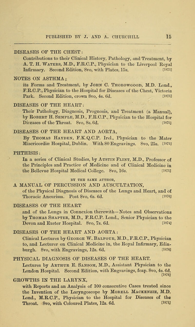 DISEASES OF THE CHEST: Contributions to their Clinical History, Pathology, and Treatment, by A. T. H. Waters, M.D., F.R.C.P., Physician to the Liverpool Royal Infirmary. Second Edition, 8vo, with Plates, 15s. [1873] NOTES ON ASTHMA; its Forms and Treatment, by John C. Thorowgood, M.D. Lond., F.R.C.P., Physician to the Hospital for Diseases of the Chest, Yictoria Park. Second Edition, crown 8vo, 4s. 6d. [1873] DISEASES OF THE HEART: Their Pathology, Diagnosis, Prognosis, and Treatment (a Manual), by Robert H. Semple, M.D., F.R.C.P., Physician to the Hospital for Diseases o£ the Throat. 8vo, 8s. 6d. [1875] DISEASES OF THE HEART AND AORTA, By Thomas Hayden, F.K.Q.C.P. Irel., Physician to the Mater MisericordiBe Hospital, Dublin. With 80 Engravings. 8vo, 25s. P875] PHTHISIS: In a series of Clinical Studies, by Austin Flint, M.D., Professor of the Principles and Practice of Medicine and of Clinical Medicine in the Bellevue Hospital Medical College. 8vo, 16s. [W5] BY THE SAME ATJTHOE, A MANUAL OF PERCUSSION AND AUSCULTATION, of the Physical Diagnosis of Diseases of the Lungs and Heart, and of Thoracic Aneurism. Post 8vo, 6s. 6d. [1876] DISEASES OF THE HEART and of the Lungs in Connexion therewith—Notes and Observations by Thomas Shapter, M.D., F.R.C.P. Lond., Senior Physician to the Devon and Exeter Hospital. 8vo, 7s. 6d. [1874] DISEASES OF THE HEART AND AORTA: Clinical Lectures by George W. Balfour, M.D., F.R.C.P., Physician to, and Lecturer on Clinical Medicine in, the Royal Infirmary, Edin- burgh. 8vo, with Engravings, 12s. 6d. [1§7&] PHYSICAL DIAGNOSIS OF DISEASES OF THE HEART. Lectures by Arthur E. Sansom, M.D., Assistant Physician to the London Hospital. Second Edition, with Engravings, fcap. 8vo, 4s. 6d. [1876] GROWTHS IN THE LARYNX, with Reports and an Analysis of 100 consecutive Cases treated since the Invention of the Laryngoscope by Morell Mackenzie, M.D. Lond., M.R.C.P., Physician to the Hospital for Diseases of the Throat. 8vo, with Coloured Plates, 12s. 6d. [WiJ