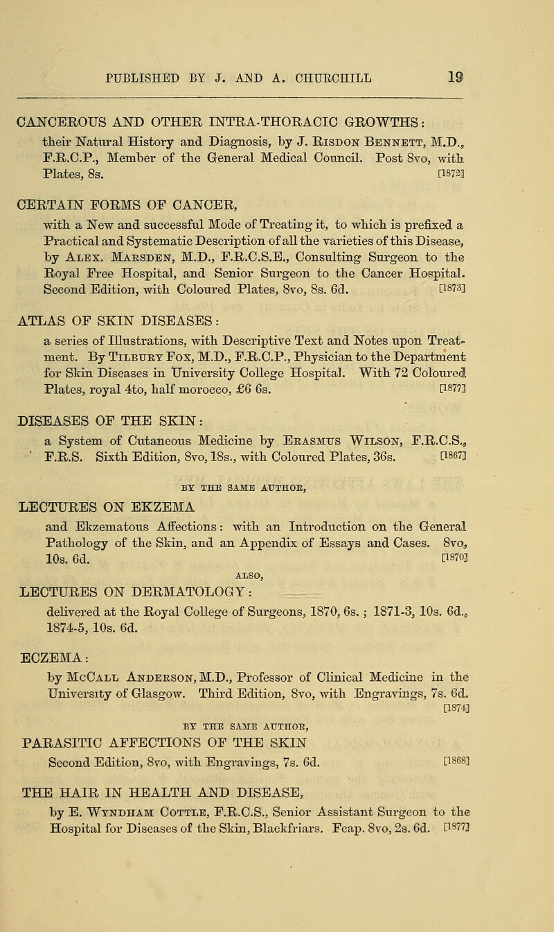 CANCEROUS AND OTHER INTRA-THORACIC GROWTHS: their Natural History and Diagnosis, by J. Risdon Bennett, M.D., F.R.C.P., Member of the General Medical Council. Post 8vo, with Plates, 8s. [1872] CERTAIN FORMS OF CANCER, with a New and successful Mode of Treating it, to which is prefixed a Practical and Systematic Description of all the varieties of this Disease, by Alex. Marsden, M.D., F.R.C.S.E., Consulting Surgeon to the Royal Free Hospital, and Senior Surgeon to the Cancer Hospital. Second Edition, with Coloured Plates, 8vo, 8s. 6d. CI8733 ATLAS OF SKIN DISEASES: a series of Illustrations, with Descriptive Text and Notes upon Treat- ment. By Tilbury Fox, M.D., F.R.C.P., Physician to the Department for Skin Diseases in University College Hospital. With 72 Coloured Plates, royal 4to, half morocco, £6 6s. [18773 DISEASES OF THE SKIN: a System of Cutaneous Medicine by Erasmus Wilson, F.R.C.S,, ' F.R.S. Sixth Edition, 8vo, 18s., with Coloured Plates, 36s. [1867] BY THE SAME ATTTHOB, LECTURES ON EKZEMA and Ekzematous Affections: with an Introduction on the General Pathology of the Skin, and an Appendix of Essays and Cases. 8vo„ 10s. 6a. , [I8703 ALSO, LECTURES ON DERMATOLOGY: aeliverea at the Royal College of Surgeons, 1870, 6s.; 1871-3, 10s. 6a., 1874-5, 10s. 6d. ECZEMA: by McCall Anderson, M.D., Professor of Clinical Meaicine in the University of Glasgow. Thira Eaition, 8vo, with Engravings, 7s. 6a. [1874] BY THE SAME AUTHOE, PARASITIC AFFECTIONS OF THE SKIN Secona Eaition, 8vo, with Engravings, 7s. 6d. [l8683 THE HAIR IN HEALTH AND DISEASE, by E. Windham Cottle, F.R.C.S., Senior Assistant Surgeon to the Hospital for Diseases of the Skin, Blaekfriars. Fcap. 8vo, 2s. 6a. [1877]