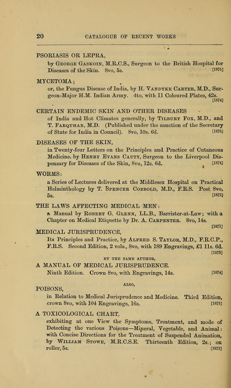 PSORIASIS OR LEPRA, by George Gaskoin, M.R.C.S., Surgeon to the British Hospital for Diseases of the Skin. 8yo, 5s. t1875] MYCETOMA; or, the Fungus Disease of India, by H. Vandyke Carter, M.D., Sur- geon-Major H.M. Indian Army. 4to, with 11 Coloured Plates, 42s. [1874] CERTAIN ENDEMIC SKIN AND OTHER DISEASES of India and Hot Climates generally, by Tilbury Fox, M.D., and T. Farquhar, M.D. (Published under the sanction of the Secretary of State for India in Council). 8vo, 10s. 6d. WW DISEASES OF THE SKIN, in Twenty-four Letters on the Principles and Practice of Cutaneous Medicine, by Henry Evans Cattty, Surgeon to the Liverpool Dis- pensary for Diseases of the Skin, 8yo, 12s. 6d. [1874] WORMS: a Series of Lectures delivered at the Middlesex Hospital on Practical Hebninthology by T. Spencer Cobbold, M.D., F.R.S. Post 8vo, 5s. C187S] THE LAWS AFFECTING MEDICAL MEN: a Manual by Robert G. Glenn, LL.B., Barrister-at-Law; with a Chapter on Medical Etiquette by Dr. A. Carpenter. 8yo, 14s. [1871] MEDICAL JURISPRUDENCE, Its Principles and Practice, by Alfred S. Taylor, M.D., F.R.C.P., F.R.S. Second Edition, 2 vols., 8vo, with 189 Engravings, £1 lis. 6d. [1873] BY THE SAME ATTTHOB, A MANUAL OF MEDICAL JURISPRUDENCE. Ninth Edition. Crown 8vo, with Engravings, 14s. D-W] ALSO. POISONS, in Relation to Medical Jurisprudence and Medicine. Third Edition, crown 8vo, with 104 Engravings, 16s. [1875] A TOXICOLOGICAL CHART, exhibiting at one View the Symptoms, Treatment, and mode of Detecting the various Poisons—Mineral, Vegetable, and Animal: with Concise Directions for the Treatment of Suspended Animation, by William Stowe, M.R.C.S.E. Thirteenth Edition, 2s.; on roller, 5s. [1872]
