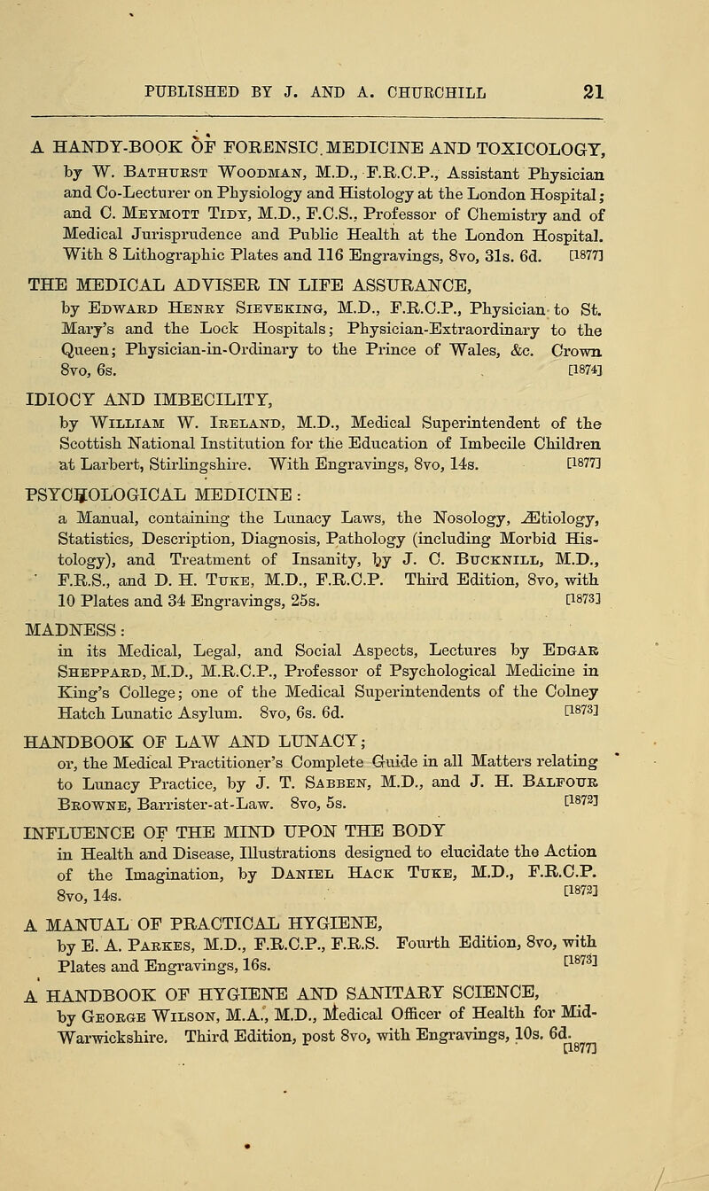 A HANDY-BOOK OF FORENSIC.MEDICINE AND TOXICOLOGY, by W. Bathurst Woodman, M.D., F.R.C.P., Assistant Physician and Co-Lecturer on Physiology and Histology at the London Hospital; and C. Meymott Tidy, M.D., F.C.S., Professor of Chemistry and of Medical Jurisprudence and Public Health at the London Hospital. With 8 Lithographic Plates and 116 Engravings, 8vo, 31s. 6d. [1877] THE MEDICAL ADVISER IN LIFE ASSURANCE, by Edward Henry Sieve king, M.D., F.R.C.P., Physician to St. Mary's and the Lock Hospitals; Physician-Extraordinary to the Queen; Physician-in-Ordinary to the Prince of Wales, &c. Crown 8vo, 6s. , [1874] IDIOCY AND IMBECILITY, by William W. Ireland, M.D., Medical Superintendent of the Scottish National Institution for the Education of Imbecile Children at Larbert, Stirlingshire. With Engravings, 8vo, 14s. [1877] PSYCHOLOGICAL MEDICINE : a Manual, containing the Lunacy Laws, the Nosology, -ZEtiology, Statistics, Description, Diagnosis, Pathology (including Morbid His- tology), and Treatment of Insanity, by J- C. Bucknill, M.D., ' F.R.S., and D. H. Tuke, M.D., F.R.C.P. Third Edition, 8vo, with 10 Plates and 34 Engravings, 25s. P873] MADNESS: in its Medical, Legal, and Social Aspects, Lectures by Edgar Sheppard, M.D., M.R.C.P., Professor of Psychological Medicine in King's College; one of the Medical Superintendents of the Colney Hatch Lunatic Asylum. 8vo, 6s. 6d. &S7S1 HANDBOOK OF LAW AND LUNACY; or, the Medical Practitioner's Complete Guide in all Matters relating to Lunacy Practice, by J. T. Sabben, M.D., and J. H. Balfour Browne, Barrister-at-Law. 8vo, 5s. t18733 INFLUENCE OF THE MIND UPON THE BODY in Health and Disease, Illustrations designed to elucidate the Action of the Imagination, by Daniel Hack Tuke, M.D., F.R.C.P. 8vo,14s. ^ A MANUAL OF PRACTICAL HYGIENE, by E. A. Parkes, M.D., F.R.C.P., F.R.S. Fourth Edition, 8vo, with Plates and Engravings, 16s. [18733 A HANDBOOK OF HYGIENE AND SANITARY SCIENCE, by George Wilson, M.A., M.D., Medical Officer of Health for Mid- Warwickshire, Third Edition, post 8vo, with Engravings, 10s. 6d. [1877]