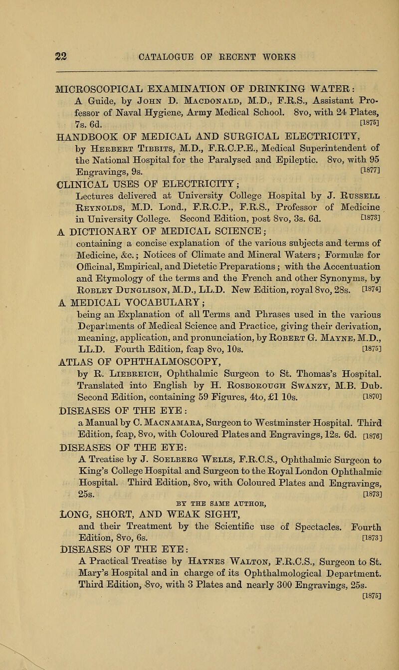 MICROSCOPICAL EXAMINATION OF DRINKING WATER: A Guide, by John D. Macdonald, M.D., F.R.S., Assistant Pro- fessor of Naval Hygiene, Army Medical School. 8vo, with 24 Plates, 7s. 6d. E1875] HANDBOOK OF MEDICAL AND SURGICAL ELECTRICITY, by Herbert Tibbits, M.D., F.R.C.P.E., Medical Superintendent of the National Hospital for the Paralysed and Epileptic. 8vo, with 95 Engravings, 9s. [1877] CLINICAL USES OF ELECTRICITY; Lectures delivered at University College Hospital by J. Russell Reynolds, M.D. Lond., F.R.C.P., F.R.S., Professor of Medicine in University College. Second Edition, post 8vo, 3s. 6d. LI&73] A DICTIONARY OF MEDICAL SCIENCE; containing a concise explanation of the various subjects and terms of Medicine, &c.; Notices of Climate and Mineral Waters; Formulae for Officinal, Empirical, and Dietetic Preparations; with the Accentuation and Etymology of the terms and the French and other Synonyms, by Robley Dttnglison, M.D., LL.D. New Edition, royal 8vo, 28s. [1874] A MEDICAL YOCABULARY ; being an Explanation of all Terms and Phrases used in the various Departments of Medical Science and Practice, giving their derivation, meaning, application, and pronunciation, by Robert G. Mayne, M.D., LL.D. Fourth Edition, fcap 8vo, 10s. [1875] ATLAS OF OPHTHALMOSCOPY, by R. Liebreich, Ophthalmic Surgeon to St. Thomas's Hospital. Translated into English by H. Rosborough Swanzy, M.B. Dub. Second Edition, containing 59 Figures, 4to, £1 10s. [1870] DISEASES OF THE EYE: a Manual by C. Macnamara, Surgeon to Westminster Hospital. Third Edition, fcap, 8vo, with Coloured Plates and Engravings, 12s. 6d. [1876] DISEASES OF THE EYE: A Treatise by J. Soelbero Wells, F.R.C.S., Ophthalmic Surgeon to King's College Hospital and Surgeon to the Royal London Ophthalmic Hospital. Third Edition, 8vo, with Coloured Plates and Engravings, 25s. Q873] BY THE SAME ATTTHOE, LONG, SHORT, AND WEAK SIGHT, and their Treatment by the Scientific use of Spectacles. Fourth Edition, 8vo, 6s. [1873] DISEASES OF THE EYE: A Practical Treatise by Haynes Walton, F.R.C.S., Surgeon to St. Mary's Hospital and in charge of its Ophthalmological Department. Third Edition, -8vo, with 3 Plates and nearly 300 Engravings, 25s. [1875]