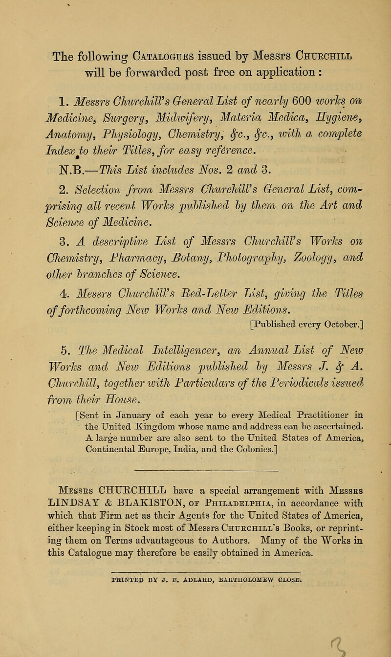 The following Catalogues issued by Messrs Chueohill will be forwarded post free on application : 1. Messrs GhurchilVs General List of nearly 600 ivories on Medicine, Surgery, Midivifery, Materia Medica, Hygiene, Anatomy, Physiology, Chemistry, fyc, Sfc, toith a complete Index to their Titles, for easy reference. N.B.—This List includes Nos. 2 and 3. 2. Selection from Messrs ChurchiWs General List, com- prising all recent Works published by them on the Art and Science of Medicine. 3. A descriptive List of Messrs GhurchilVs Works on Chemistry, Pharmacy, Botany, Photography, Zoology, and other branches of Science. 4. Messrs ChurchiWs Red-Letter List, giving the Titles of forthcoming Neiv Works and New Editions. [Published every October.] 5. The Medical Intelligencer, an Annual List of New Works and New Editions published by Messrs J. &f A. Churchill, together with Particulars of the Periodicals issued from their House. [Sent in January of each year to every Medical Practitioner in the United Kingdom whose name and address can be ascertained. A large number are also sent to the United States of America* Continental Europe, India, and the Colonies.] Messes CHUECHILL have a special arrangement with Messes LINDSAY & BLAKISTON, oe Philadelphia, in accordance with which that Firm act as their Agents for the United States of America, either keeping in Stock most of Messrs Chuechill's Books, or reprint- ing them on Terms advantageous to Authors. Many of the Works in this Catalogue may therefore be easily obtained in America. PBINTED BY J. E. ADLAED, BARTHOLOMEW CLOSE. «>